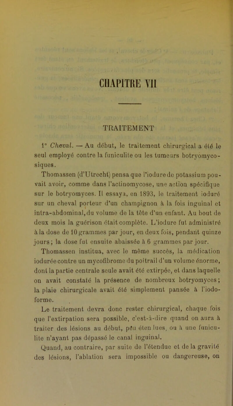 CUAPlTlilï Vil TRAITEMENT 1° Cheval. — Au début, le traitement chirurgical a été le seul employé contre la funiculite ou les tumeurs botryomyco- siques. Thomassen (d’Utrecht) pensa que l’iodurede potassium pou- vait avoir, comme dans l’actinomycose, une action spécifique sur le botryorayces. Il essaya, en 1893, le traitement ioduré sur un cheval porteur d’un champignon à la fois inguinal et intra-abdominal,du volume de la tête d’un enfant. Au bout de deux mois la guérison était complète. L’iodure fut administré à la dose de 10 grammes par jour, en deux fois, pendant quinze jours; la dose fut ensuite abaissée à 6 grammes par jour. Thomassen institua, avec le même succès, la médication ioduréecontre un mycofibromedu poitrail d’un volume énorme, dont la partie centrale seule avait été extirpée, et dans laquelle on avait constaté la présence de nombreux botryomyces; la plaie chirurgicale avait été simplement pansée à l’iodo- forme. Le traitement devra donc rester chirurgical, chaque fois que l’extirpation sera possible, c’est-à-dire quand on aura à traiter des lésions au début, péu éten lues, ou à une funicu- lite n’ayant pas dépassé le canal inguinal. Quand, au contraire, par suite de l’étendue et de la gravité des lésions, l’ablation sera impossible ou dangereuse, on