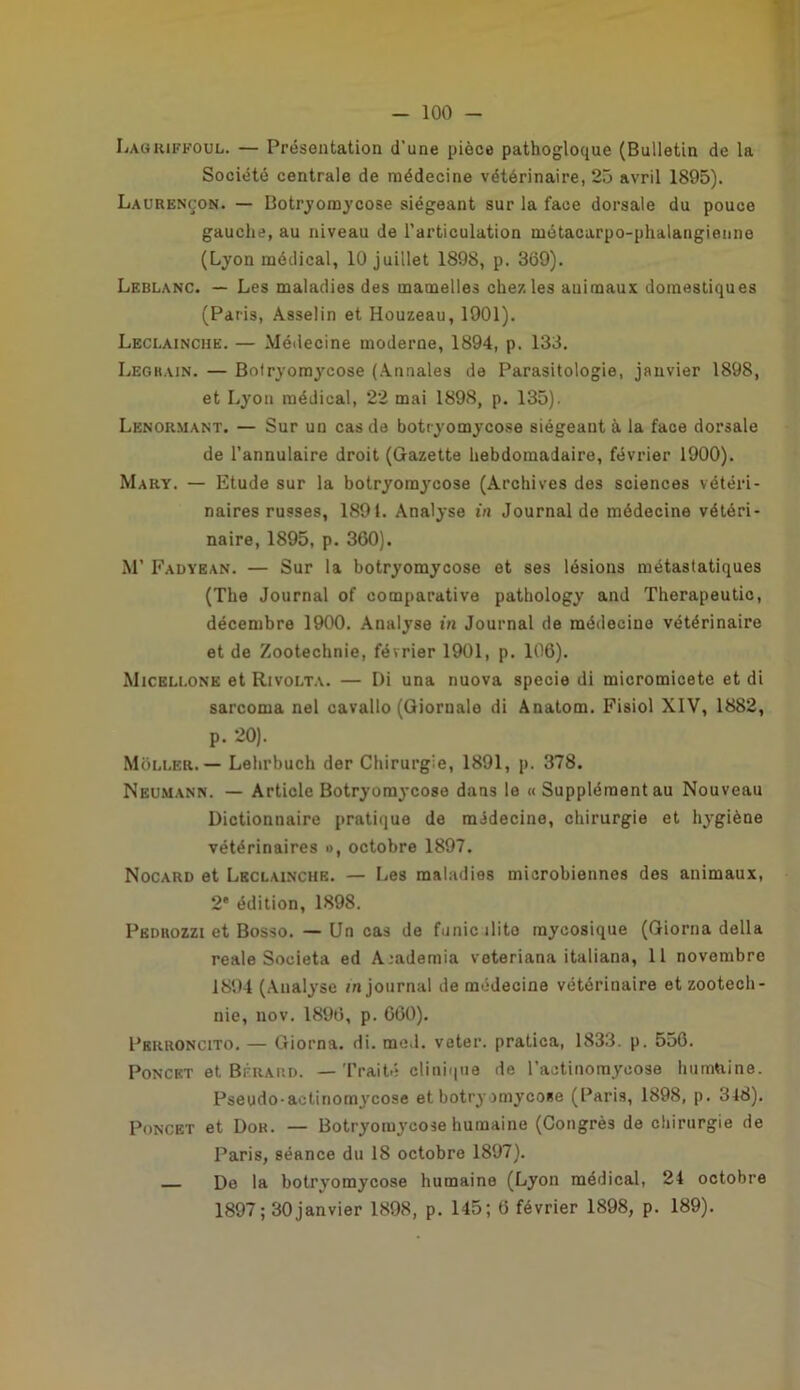 Lagrifeoul. — Présentation d'une pièce pathogloque (Bulletin de la Société centrale de médecine vétérinaire, 25 avril 1895). Laurençon. — Botryomycose siégeant sur la face dorsale du pouce gauche, au niveau de l'articulation métacarpo-phalangienne (Lyon médical, 10 juillet 1898, p. 309). Leblanc. — Les maladies des mamelles chez les auimaux domestiques (Paris, Asselin et Houzeau, 1901). Leclainciie. — Médecine moderne, 1894, p. 133. Legrain. — Bolryoraycose (Annales de Parasitologie, janvier 1898, et Lyon médical, 22 mai 1898, p. 135). Lenormant. — Sur un cas de botryomycose siégeant à la face dorsale de l’annulaire droit (Gazette hebdomadaire, février 1900). Mary. — Etude sur la botryomycose (Archives des sciences vétéri- naires russes, 1891. Analyse in Journal de médecine vétéri- naire, 1895, p. 360). M’ Fadyean. — Sur la botryomycose et ses lésions métastatiques (The Journal of comparative pathology and Therapeutic, décembre 1900. Analyse in Journal de médecine vétérinaire et de Zootechnie, février 1901, p. 106). Micellone et Rivolta. — Di una nuova specie di micromicete et di sarcoma nel cavallo (Giornale di Anatom. Fisiol XIV, 1882, p. 20). Môller. — Lehrbuch der Chirurgie, 1891, p. 378. Neumann. — Article Botryomycose dans le « Supplément au Nouveau Dictionnaire pratique de médecine, chirurgie et hygiène vétérinaires », octobre 1897. Nocard et Lkclainche. — Les maladies microbiennes des animaux, 2e édition, 1898. Pkdrozzi et Bosso. — Un cas de funicilito mycosique (Giorna délia reale Societa ed Academia veteriana italiana, 11 novembre 1894 (Analyse m journal de médecine vétérinaire et zootech- nie, nov. 1896, p. 660). Pbrroncito. — Giorna. di. med. veter. pratica, 1833. p. 556. Poncet et Béraud. — Traité clinique de l’actinomycose humaine. Pseudo-actinomycose et botryomycose (Paris, 1898, p. 348). Poncet et Dok. — Botryomycose humaine (Congrès de chirurgie de Paris, séance du 18 octobre 1897). De la botryomycose humaine (Lyon médical, 24 octobre 1897; 30janvier 1898, p. 145; 6 février 1898, p. 189).