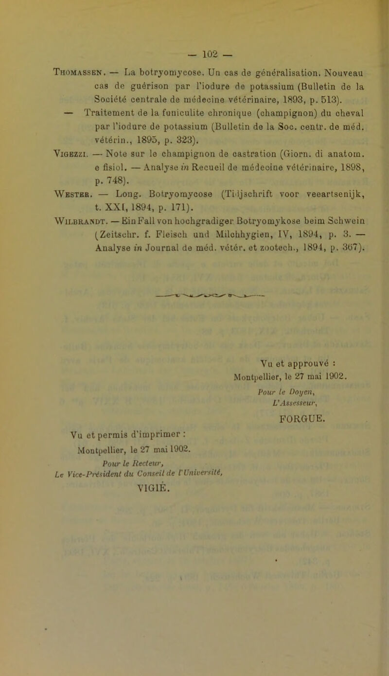 Thomassbn. — La botryomycose. Un cas de généralisation. Nouveau cas de guérison par l’iodure de potassium (Bulletin de la Société centrale de médecine vétérinaire, 1893, p. 513). — Traitement de la funiculite chronique (champignon) du cheval par l’iodure de potassium (Bulletin de la Soc. centr. de méd. vétérin., 1895, p. 323). Vigezzi. — Note sur le champignon de castration (Giorn. di anatom. e fisiol. — Analyse m Recueil de médecine vétérinaire, 1898, p. 748). Wester. — Long. Botryoraycose (Tidjschrift voor veeartsenijk, t. XXI, 1894, p. 171). Wilbrandt. — EinFall von hochgradiger Botryomykose beim Schwein (Zeitsclir. f. Fleisch und Milchhygien, IV, 1894, p. 3. — Analyse in Journal de méd. vétér. et zootech., 1894, p. 307). Vu et approuvé : Montpellier, le 27 mai 1902. Pour le Doyen, L’Assesseur, FORGUE. Vu et permis d’imprimer : Montpellier, le 27 mai 1902. Pour le Recteur, Le Vice-Président du Conseil de l'Université, VIGIE. \