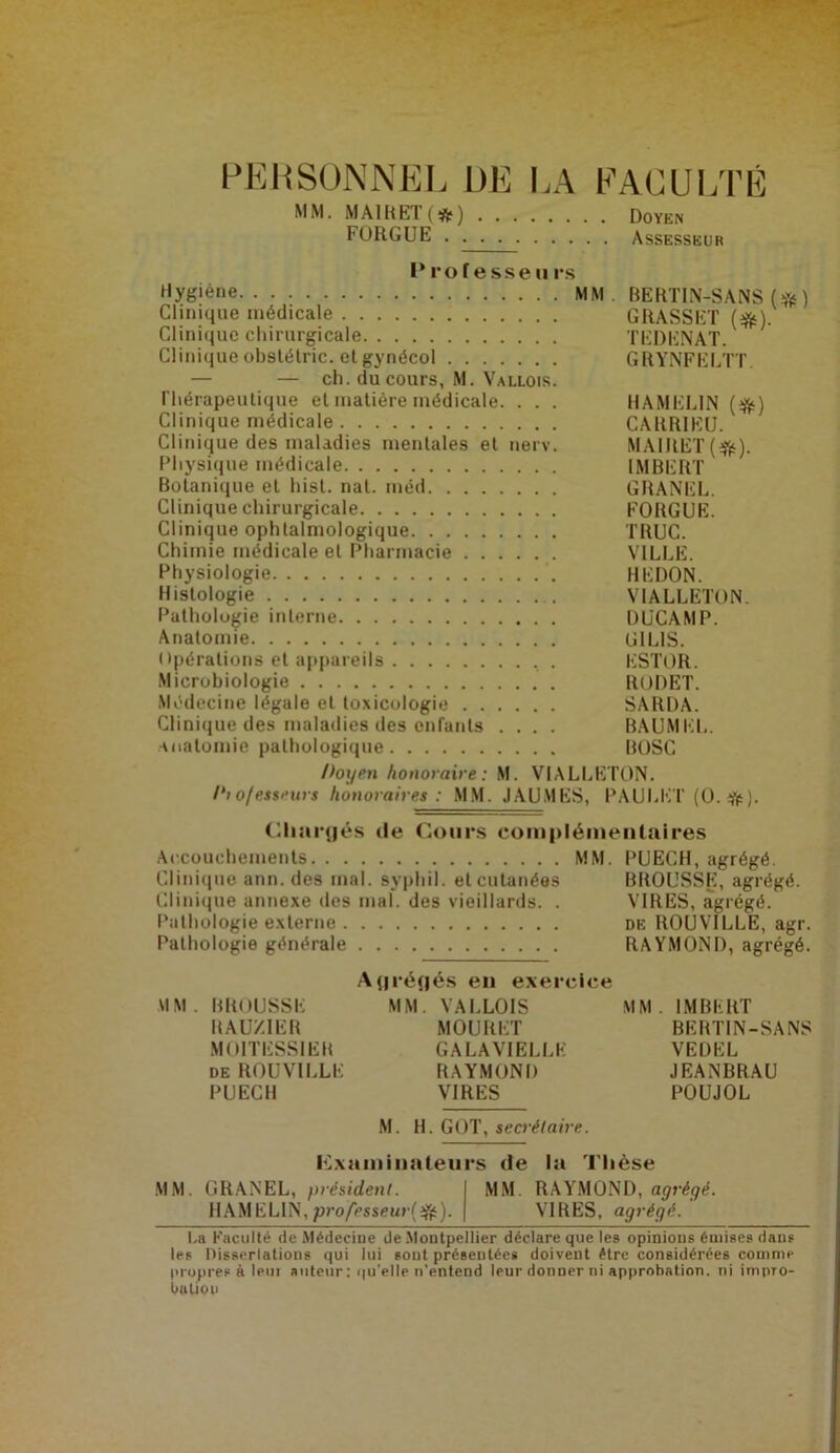 PERSONNEL DE LA FACULTÉ MM. MA1RET (#) Doyen EORGUE Assesseur Prof e sse h rs Hy^'êne MM. BERTIN-SANS (# ) Clinique médicale GRASSET (#). Clinique chirurgicale TEDENAT. Clinique obslélric. et gynécol GRYNFELTT. — — ch. du cours, M. Vallois. rhérapeutique et matière médicale. . . . HAMEL1N (%) Clinique médicale CARR1EU. Clinique des maladies mentales et nerv. MAlRET(ifc). Physique médicale IMBERT Botanique et liist. nat. méd GRANEL. Clinique chirurgicale FORGUE. Clinique ophtalmologique TRUC. Chimie médicale et Pharmacie VILLE. Physiologie BEDON. Histologie VIALLETON. Pathologie interne DUCAMP. Anatomie U1L1S. Opérations et appareils , . ESTOR. Microbiologie RODET. Médecine légale et toxicologie SARDA. Clinique des maladies des enfants .... BAUMEL. Anatomie pathologique BOSC />ogen honoraire: M. VIALLETON. /'/ o/ess'-urs honoraires: MM. JAUMES, PAULliT (0. #). Chargés de Cours complémentaires Accouchements MM. PUECH, agrégé. Clinique ann. des mal. svphil. et cutanées BROUSSE, agrégé. Clinique annexe des mal. des vieillards. . VIRES, agrégé. Pathologie externe de ROUVILLE, agr. Pathologie générale RAYMOND, agrégé. Agrégés en exercice MM. BROUSSE MM. VALLOIS MM. IMBERT RAUZ1ER MOURET BERTIN-SANS M0ITESS1ER GALAVIELLE VEL)EL DE ROUVILLE RAYMOND JEANBRAU PUECH VIRES POUJOL M. H. GOT, secrétaire. examinateurs de la Thèse MM. GRANEL, président. MM RAYMOND, agrégé. HAMELIN,professeur^). VIRES, agrégé. La Faculté de Médecine de Montpellier déclare que les opinions émises dans les Dissertations qui lui sont présentées doivent être considérées comme propres À leur auteur: qu'elle n’entend leur donner ni approbation, ni impro- bation