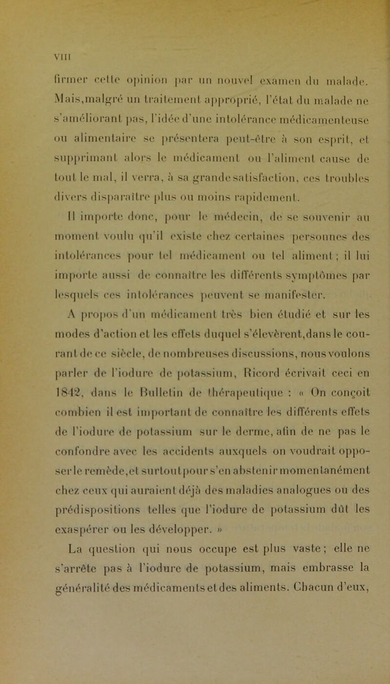 firmer cetlc opinion par un nouvel examen du malade. Mais,malgré un traitement approprié, l’état du malade ne s’améliorant pas, l’idée d’une intolérance médicamenteuse ou alimentaire se présentera peut-être à son esprit, et supprimant alors le médicament ou l’aliment cause de tout le mal, il verra, à sa grande satisfaction, ces troubles divers disparaître plus ou moins rapidement. Il importe donc, pour le médecin, de se souvenir au moment voulu qu'il existe chez certaines personnes des intolérances pour tel médicament ou tel aliment ; il lui importe aussi de connaître les différents symptômes par lesquels ces intolérances peuvent se manifester. A propos d'un médicament très bien étudié et sur les modes d’action et les effets duquel s’élevèrent,dans le cou- rant (h* ce siècle, de nombreuses discussions, nousvoulons parler de l’iodure de potassium, Ricord écrivait ceci en 1842, dans le Bulletin de thérapeutique : « On conçoit combien il est important de connaître les différents effets de l'induré de potassium sur le derme, a lin de ne pas le confondre avec les accidents auxquels on voudrait oppo- ser le remède,et surtout pour s’en abstenir momentanément chez ceux qui auraient déjà des maladies analogues ou des prédispositions telles que l’iodure de potassium dût les exaspérer ou les développer. » La question qui nous occupe est plus vaste; elle ne s’arrête pas à l’iodure de potassium, mais embrasse la généralité des médicaments et des aliments. Chacun d’eux,
