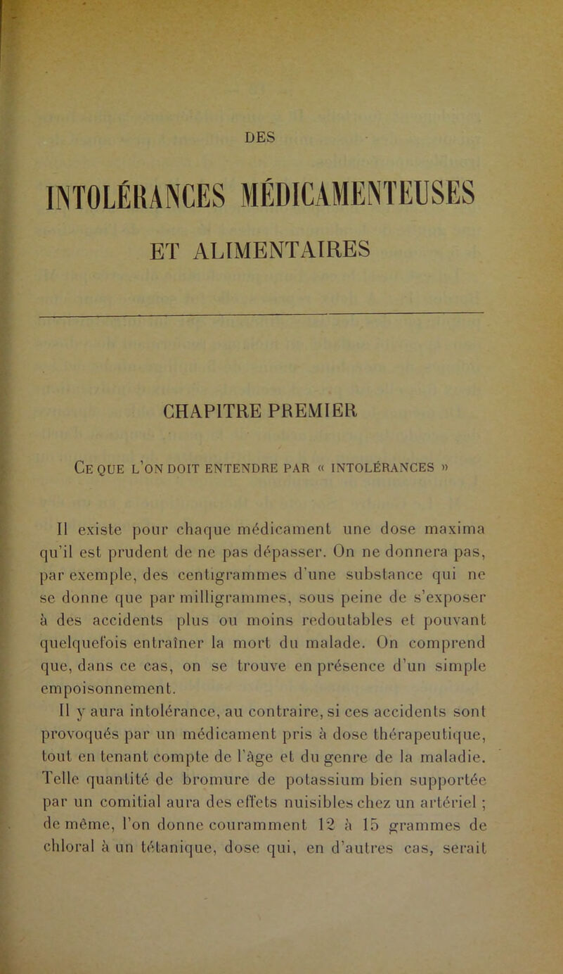 DES INTOLÉRANCES ET ALIMENTAIRES CHAPITRE PREMIER CE QUE L’ON DOIT ENTENDRE PAR « INTOLÉRANCES » Il existe pour chaque médicament une dose maxima qu’il est prudent de ne pas dépasser. On ne donnera pas, par exemple, des centigrammes d’une substance qui ne se donne que par milligrammes, sous peine de s’exposer à des accidents plus ou moins redoutables et pouvant quelquefois entraîner la mort du malade. On comprend que, dans ce cas, on se trouve en présence d’un simple empoisonnement. Il y aura intolérance, au contraire, si ces accidents sont provoqués par un médicament pris à dose thérapeutique, tout en tenant compte de l’àge et du genre de la maladie. Telle quantité de bromure de potassium bien supportée par un comitial aura des effets nuisibles chez un artériel ; de même, l’on donne couramment 12 à 15 grammes de chloral à un tétanique, dose qui, en d’autres cas, serait