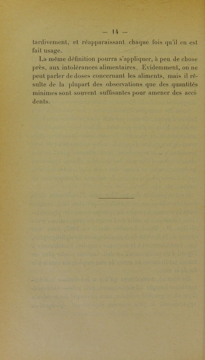 tardivement, et réapparaissant chaque lois qu’il en est fait usage. La même définition pourra s’appliquer, à peu de chose près, aux intolérances alimentaires. Evidemment, on ne peut parler de doses concernant les aliments, mais il ré- sulte de la plupart des observations que des quantités minimes sont souvent suffisantes pour amener des acci- dents.