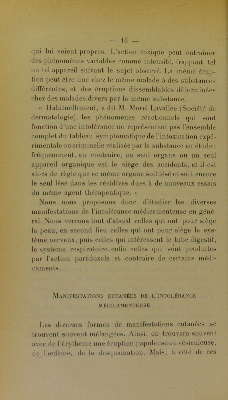 qui lui soient propres. L’action toxique peut entraîner des phénomènes variables comme intensité, frappant tel ou tel appareil suivant le sujet observé. La même érup- tion peut être due chez le même malade à des substances différentes, et des éruptions dissemblables déterminées chez des malades divers par la même substance. « Habituellement, a dit M. Morel Lavallée (Société de dermatologie), les phénomènes réactionnels qui sont fonction d’une intolérance ne représentent pas l’ensemble complet du tableau symptomatique de l’intoxication expé- rimentale ou criminelle réalisée par la substance en étude ; fréquemment, au contraire, un seul organe ou un seul appareil organique est le siège des accidents, et il est alors de règle que ce même organe soit lésé et soit encore le seul lésé dans les récidives dues l\ de nouveaux essais du même agent thérapeutique. » Nous nous proposons donc d’étudier les diverses manifestations de l'intolérance médicamenteuse en géné- ral. Nous verrons tout d’abord celles (pii ont pour siège la peau, en second lieu celles qui ont pour siège le sys- tème nerveux, puis celles qui intéressent le tube digestif, le système respiratoire, enlin celles qui sont produites par l’action paradoxale et contraire de certains médi- caments. Manifestations cutanées de l’intoléhance MÉDICAMENTEUSE Les diverses formes de manifestations cutanées se trouvent souvent mélangées. Ainsi, on trouvera souvent avec de l’érythème une éruption papuleuse ou vésiculeuse, de l’œdème, de la desquamation. Mais, à côté de ces