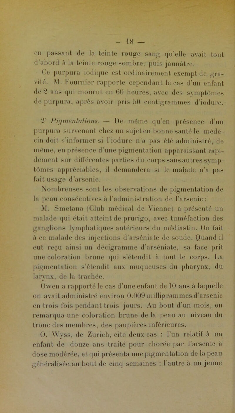 en passant de la teinte rouge sang qu’elle avait tout d’abord à la teinte rouge sombre, puis jaunâtre. Ce purpura indique est ordinairement exempt de gra- vité. M. Fournier rapporte cependant le eas d'un enfant de 2 ans qui mourut en (>0 heures, avec des symptômes de purpura, après avoir pris 50 centigrammes d’iodure. 2° Pigmentations. — De même qu’en présence d’un purpura survenant chez un sujet en bonne santé le méde- cin doil s'informer si l'induré n’a pas été administré, de même, en présence d'une pigmentation apparaissant rapi- dement sur différentes parties du corpssansaulressymp- tômes appréciables, il demandera si le malade n’a pas fait usage d’arsenic. Nombreuses sont les observations de pigmentation de la peau consécutives à l’administration de l’arsenic: M. Smetana (Club médical de Vienne) a présenté un malade qui était atteint de prurigo, avec tuméfaction des ganglions lymphatiques antérieurs du médiastin. On fait à ce malade îles injections d’arséniate de soude. Quand il eut reçu ainsi un décigramme d’arséniate, sa face prit une coloration brune qui s’étendit à tout le corps. La pigmentation s’étendit aux muqueuses du pharynx, du larynx, de la trachée. Owen a rapporté le cas d’une enfant de 10 ans à laquelle ou avait administré environ 0.009 milligrammes d’arsenic en trois fois pendant trois jours. Au bout d’un mois, on remarqua une coloration brune de la peau au niveau du tronc des membres, des paupières inférieures. 0. Wyss, de Zurich, cite deux cas : l’un relatif à un enfant de douze ans traité pour chorée par l’arsenic à dose modérée, et qui présenta une pigmentation de la peau généralisée au bout de cinq semaines : l'autre à un jeune