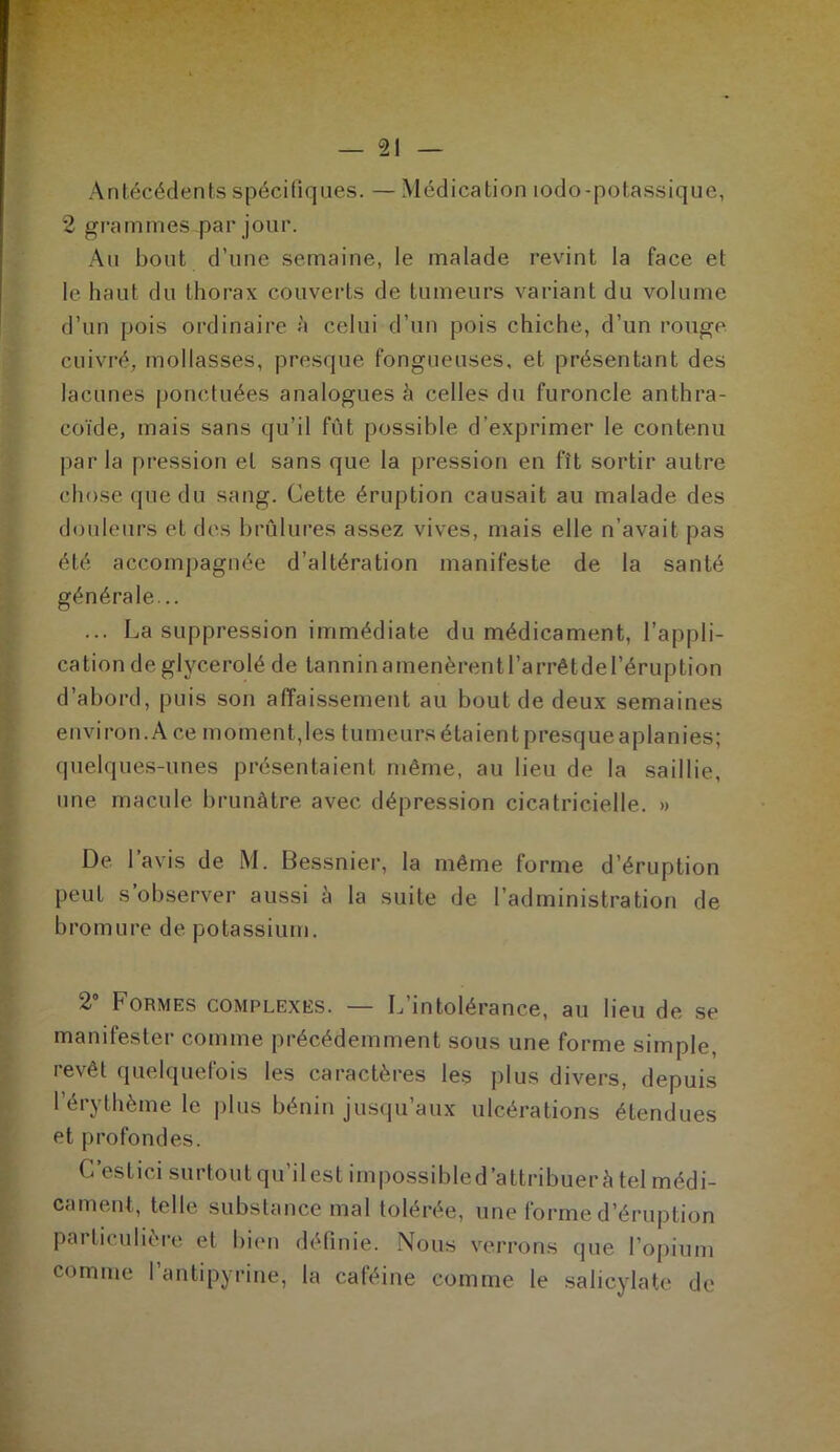 Antécédents spécifiques. — Médication lodo-potassique, 2 grammes par jour. Au bout d’une semaine, le malade revint la face et le haut du thorax couverts de tumeurs variant du volume d’un pois ordinaire à celui d’un pois chiche, d’un rouge, cuivré, mollasses, presque fongueuses, et présentant des lacunes ponctuées analogues à celles du furoncle anthra- coïde, mais sans qu’il fût possible d’exprimer le contenu par la pression et sans que la pression en fît sortir autre chose que du sang. Cette éruption causait au malade des douleurs et des brûlures assez vives, mais elle n’avait pas été accompagnée d’altération manifeste de la santé générale... ... La suppression immédiate du médicament, l’appli- cation de glyc.erolé de tannin a menèrent l’arrêt de l’éruption d’abord, puis son affaissement au bout de deux semaines environ. A ce moment, les tumeurs étaient presque aplanies; quelques-unes présentaient même, au lieu de la saillie, une macule brunâtre avec, dépression cicatricielle. » De l’avis de M. Bessnier, la même forme d’éruption peut s’observer aussi à la suite de l’administration de bromure de potassium. 2° Formes complexes. — L’intolérance, au lieu de se manifester comme précédemment sous une forme simple, revêt quelquefois les caractères les plus divers, depuis l’érythème le plus bénin jusqu’aux ulcérations étendues et profondes. C’estici surtout qu’il est impossibled’attribuerà tel médi- cament, telle substance mal tolérée, une forme d’éruption particulière et bien définie. Nous verrons que l’opium