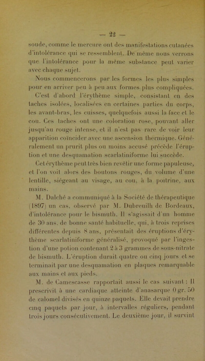 soude, comme le mercure ont des manifestations cutanées d’intolérance qui se ressemblent. De même nous verrons que l’intolérance pour la même substance peut varier avec chaque sujet. Nous commencerons par les formes les plus simples pour en arriver peu à peu aux formes plus compliquées. C’est d’abord l'érythème simple, consistant en des taches isolées, localisées en certaines parties du corps, les avant-bras, les cuisses, quelquefois aussi la face et le cou. Ces taches ont une coloration rose, pouvant aller jusqu’au rouge intense, et il n’est pas rare de voir leur apparition coïncider avec une ascension thermique. Géné- ralement un prurit plus ou moins accusé précède l’érup- tion et une desquamation scarlatiniforme lui succède. Cet érythème peut très bien revêtir une forme papuleuse, et l’on voit alors des boutons rouges, du volume d’une lentille, siégeant au visage, au cou, à la poitrine, aux mains. M. Dalché a communiqué à la Société de thérapeutique (1897j un cas, observé par M. Dubreuilh de Bordeaux, d’intolérance pour le bismuth. Il s’agissait d’un homme de .‘{O ans. de lionne santé habituelle, qui, à trois reprises différentes depuis Sans, présentait des éruptions d’éry- thème scarlatiniforme généralisé, provoqué par l’inges- tion d’une potion contenant 2 à !! grammes de sous-nitrate de bismuth. L’éruption durait quatre ou cinq jours et se terminait par une desquamation en plaques remarquable aux mains et aux pieds. M. de Cainescasse rapportait aussi le cas suivant: Il prescrivit à une cardiaque atteinte d’anasarque Ogr. :>0 de calomel divisés en quinze paquets. Elle devait prendre cinq paquets par jour, à intervalles réguliers, pendant trois jours consécutivement. Le deuxième jour, il survint