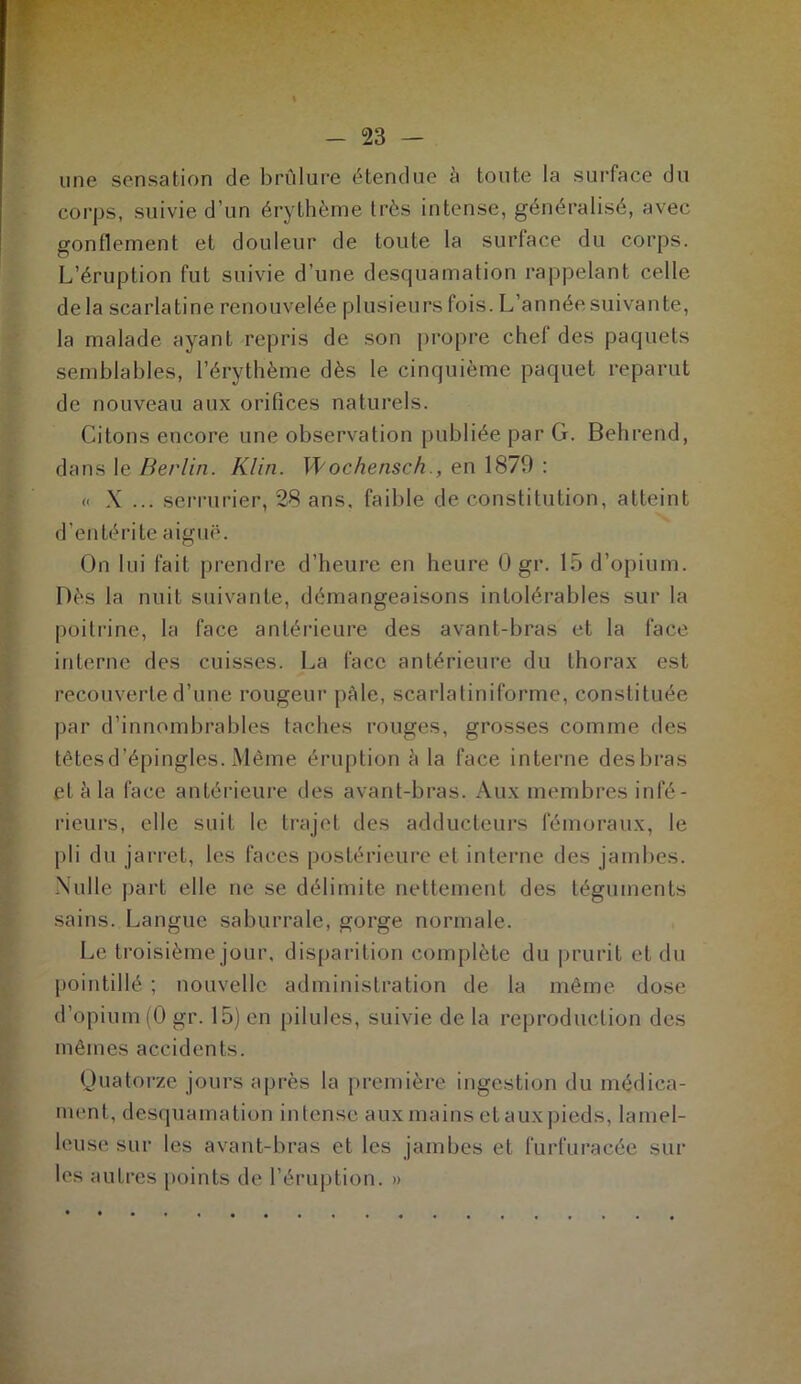 une sensation de brûlure étendue ci toute la surface du corps, suivie d’un érythème très intense, généralisé, avec gonflement et douleur de toute la surface du corps. L’éruption fut suivie d’une desquamation rappelant celle de la scarlatine renouvelée plusieurs fois. L’année suivante, la malade ayant repris de son propre chef des paquets semblables, l’érythème dès le cinquième paquet reparut de nouveau aux orifices naturels. Citons encore une observation publiée par G. Behrend, dans le Berlin. Klin. Wochensch., en 1879 : « X ... serrurier, 28 ans, faible de constitution, atteint d’entérite aiguë. On lui fait prendre d’heure en heure 0 gr. 15 d’opium. Dès la nuit suivante, démangeaisons intolérables sur la poitrine, la face antérieure des avant-bras et la face interne des cuisses. La face antérieure du thorax est recouverte d’une rougeur pâle, scarlatiniforme, constituée par d’innombrables taches rouges, grosses comme des têtes d’épingles. Même éruption à la face interne desbras et h la face antérieure des avant-bras. Aux membres infé- rieurs, elle suit le trajet des adducteurs fémoraux, le pli du jarret, les faces postérieure et interne des jambes. Nulle part elle ne se délimite nettement des téguments sains. Langue saburrale, gorge normale. Le troisième jour, disparition complète du prurit et du pointillé ; nouvelle administration de la même dose d’opium (0 gr. 15) en pilules, suivie de la reproduction des mêmes accidents. Quatorze jours après la première ingestion du médica- ment, desquamation intense aux mains et aux pieds, lainel- leuse sur les avant-bras et les jambes et furfuracée sur les autres points de l’éruption. »