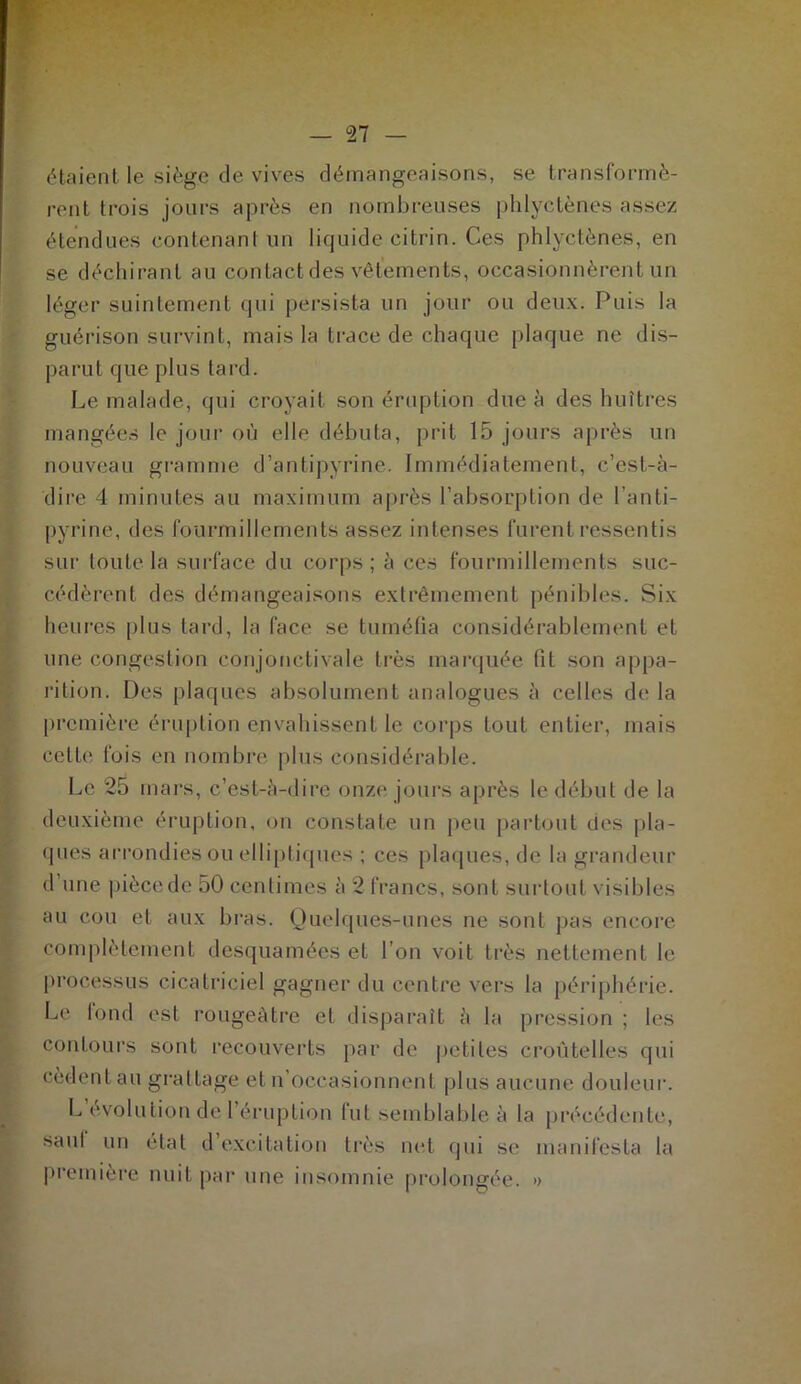 étaient le siège de vives démangeaisons, se transformè- rent trois jours après en nombreuses phlyctènes assez étendues contenant un liquide citrin. Ces phlyctènes, en se déchirant au contact des vêlements, occasionnèrent un léger suintement qui persista un jour ou deux. Puis la guérison survint, mais la trace de chaque plaque ne dis- parut que plus tard. Le malade, qui croyait son éruption due à des huîtres mangées le jour où elle débuta, prit 15 jours après un nouveau gramme d’antipyrine. Immédiatement, c’est-à- dire 4 minutes au maximum après l’absorption de l'anti- pyrine, des fourmillements assez intenses furent ressentis sur toute la surface du corps ; à ces fourmillements suc- cédèrent des démangeaisons extrêmement pénibles. Six heures plus tard, la face se tuméfia considérablement et une congestion conjonctivale très marquée fit son appa- rition. Des plaques absolument analogues à celles de la première éruption envahissent le corps tout entier, mais cette fois en nombre plus considérable. Le 25 mars, c’est-à-dire onze jours après le début de la deuxième éruption, on constate un peu partout des pla- ques arrondies ou elliptiques ; ces plaques, de la grandeur d une pièce de 50 centimes à 2 francs, sont surtout visibles au cou et aux bras. Quelques-unes ne sont pas encore complètement desquamées et l’on voit très nettement le processus cicatriciel gagner du centre vers la périphérie. Le lond est rougeâtre et disparaît à la pression ; les contours sont recouverts par de petites croûtelles qui cèdent au grattage et u occasionnent plus aucune douleur. L évolution de l’éruption lut semblable à la précédente, saut un état d excitation très net qui se manifesta la première nuit par une insomnie prolongée. »