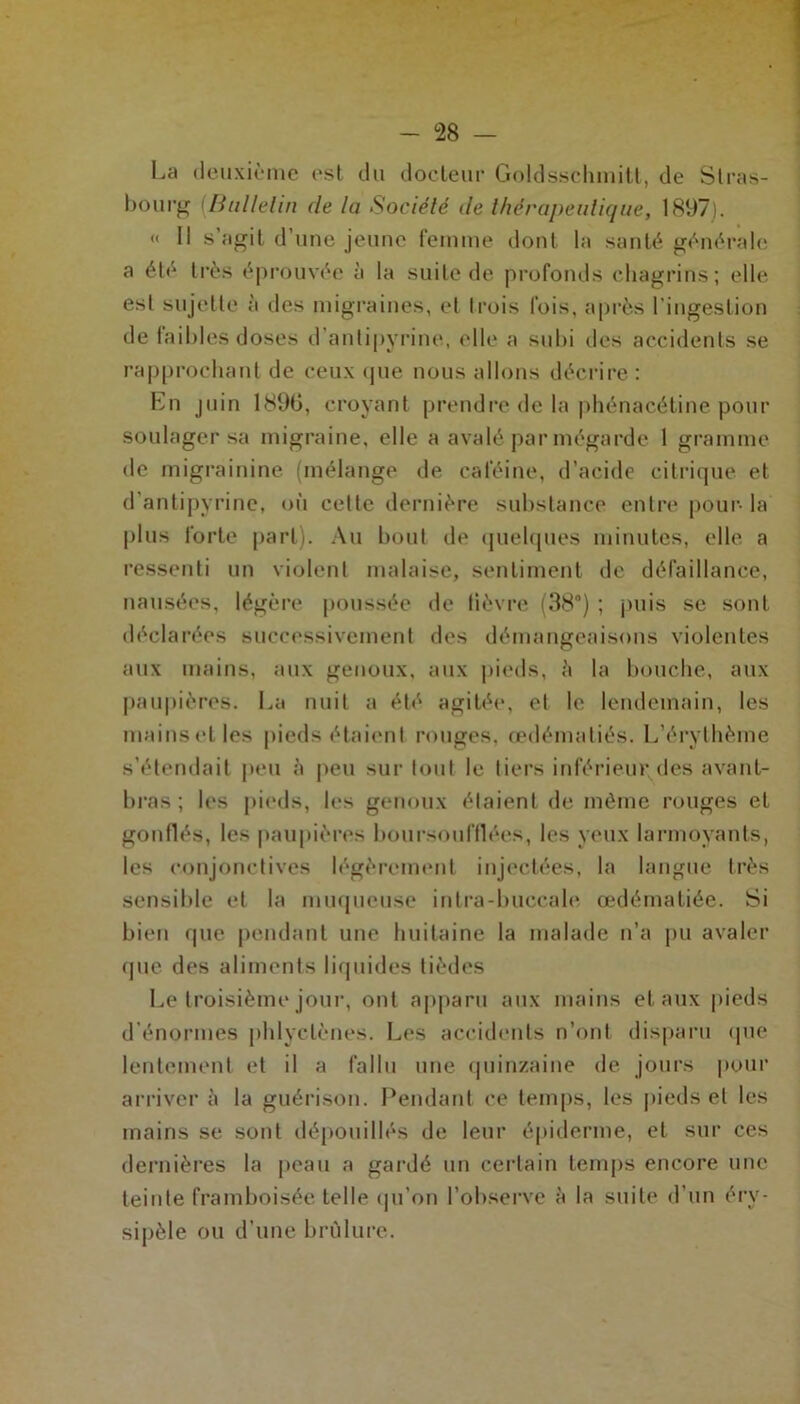 La deuxième est du docteur Goldsschmitt, de Stras- bourg Bulletin de la Société de thérapeutique, 1897). « Il s agit d’une jeune femme dont la santé générale a été très éprouvée à la suite de profonds chagrins; elle est sujette à des migraines, et trois fois, après l'ingestion de Iail»les doses d antipyrine, elle a subi îles accidents se rapprochant de ceux que nous allons décrire: En juin 1896, croyant prendre de la phénacétine pour soulager sa migraine, elle a avalé par mégarde 1 gramme de migrainine (mélange de caféine, d’acide citrique et d'antipyrine, où cette dernière substance entre pour- la plus forte part). Au bout de quelques minutes, elle a ressenti un violent malaise, sentiment de défaillance, nausées, légère poussée de lièvre (38°) ; puis se sont déclarées successivement des démangeaisons violentes aux mains, aux genoux, aux pieds, ;'i la bouche, aux paupières. La nuit a été agitée, et le lendemain, les mains et les pieds étaient rouges, œdématiés. L’érythème s’étendait peu à peu surtout le tiers inférieur des avant- bras ; les pieds, les genoux étaient de même rouges et gonflés, les paupières boursoufflées, les yeux larmoyants, les conjonctives légèrement injectées, la langue très sensible et la muqueuse intra-buccale œdématiée. Si bien que pendant une huitaine la malade n’a pu avaler que des aliments liquides tièdes Le troisième jour, ont apparu aux mains et aux pieds d’énormes phlyclènes. Les accidents n’ont disparu que lentement et il a fallu une quinzaine de jours pour arriver à la guérison. Pendant ce temps, les pieds et les mains se sont dépouillés de leur épiderme, et sur ces dernières la peau a gardé un certain temps encore une teinte framboisée telle qu’on l’observe à la suite d’un éry- sipèle ou d’une brûlure.