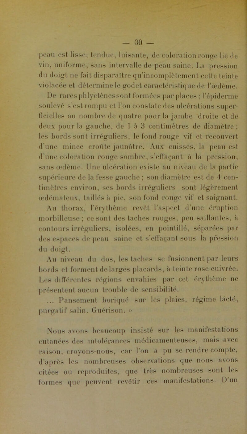 peau es! lisse, tendue, luisante, de coloration rouge lie de vin, uniforme, sans intervalle de peau saine. La pression du doigt ne fait disparaître qu’incomplètement cette teinte violacée et détermine le godet caractéristique de l’œdème. De rares plilyctènessont formées par places; l’épiderme soulevé s’est rompu et I on constate des ulcérations super- ficielles au nombre de quatre pour la jambe droite et de deux pour la gauche, de 1 à 3 centimètres de diamètre ; les bords sont irréguliers, le fond rouge vif et recouvert d’une mince croûte jaunâtre. Aux cuisses, la peau est d’une coloration rouge sombre, s’effaçant à la pression, sans œdème. Une ulcération existe au niveau de la partie supérieure de la fesse gauche ; son diamètre est de I cen- timètres environ, ses bords irréguliers sont légèrement œdémateux, taillés à pic, son fond rougi; vif et saignant. Au thorax, l’érythème revêt l’aspect d'une éruption morbilleuse ; ce sont des taches rouges, peu saillantes, à contours irréguliers, isolées, en pointillé, séparées par des espaces de peau saine et s'effaçant sous la pression du doigt. Au niveau du dos, les taches se fusionnent par leurs bords et forment de larges placards, à teinte rose cuivrée. Les différentes régions envahies par cet érythème ne présentent aucun trouble de sensibilité. ... Pansement boriqué sur les plaies, régime lacté, purgatif salin. Guérison. » Nous avons beaucoup insisté sur les manifestations cutanées des intolérances médicamenteuses, mais avec raison, croyons-nous, car I on a pu se rendre compte, d’après les nombreuses observations que nous avons citées ou reproduites, que très nombreuses sont les formes que peuvent revêtir ces manifestations. D un