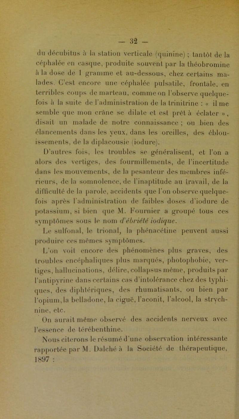 (lu décubit.u.s à la station verticale (quinine) ; tantôt de la céphalée en casque, produite souvent par la théobromine à la dose de 1 gramme et au-dessous, chez certains ma- lades. C’est encore une céphalée pulsatile, frontale, en terribles coups de marteau, comme on l’observe quelque- fois à la suite de l’administration de la trinitrine : « il me semble que mon crâne se dilate et est prêta éclater », disait un malade de notre connaissance ; ou bien des élancements dans les yeux, dans les oreilles, des éblou- issements, de la diplacousie (iodurc). D’autres fois, les troubles se généralisent, et l’on a alors des vertiges, des fourmillements, de l’incertitude dans les mouvements, de la pesanteur des membres infé- rieurs, de la somnolence, de l’inaptitude au travail, de la difficulté de la parole, accidents que l’on observe quelque- fois après l'administration de faibles doses d’iodure de potassium, si bien que M. Fournier a groupé tous ces symptômes sous le nom dèbrièlé ioclique. Le sulfonal, le trional, la phénaeétine peuvent aussi produire ces mêmes symptômes. L’on voit encore des phénomènes plus graves, des troubles encéphaliques plus marqués, photophobie, ver- tiges, hallucinations, délire, collapsus même, produits par l’antipyrine dans certains cas d’intolérance chez des typhi- ques, des diphtériques, des rhumatisants, ou bien par l’opium,la belladone, la ciguë, l’aconit, l’alcool, la strych- nine, etc. On aurait même observé des accidents nerveux avec l’essence de térébenthine. Nous citerons le résumé d une observation intéressante rapportée par M. Dalché à la Société de thérapeutique, 1897 :