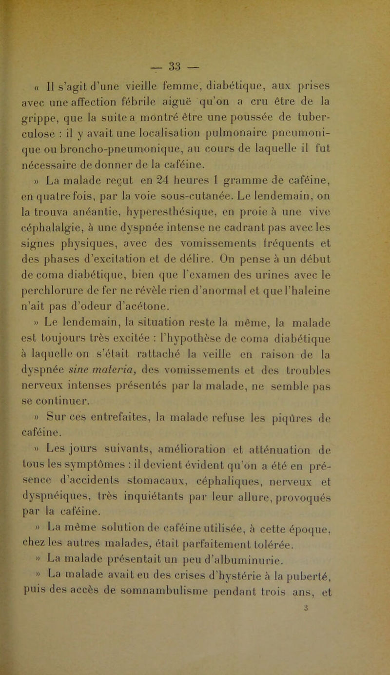 « 11 s’agit d’une vieille femme, diabétique, aux prises avec une affection fébrile aiguë qu’on a cru être de la grippe, que la suite a montré être une poussée de tuber- culose : il y avait une localisation pulmonaire pneumoni- que ou broncho-pneumonique, au cours de laquelle il fut nécessaire de donner de la caféine. » La malade reçut en 24 heures 1 gramme de caféine, en quatre fois, par la voie sous-cutanée. Le lendemain, on la trouva anéantie, hyperesthésique, en proie à une vive céphalalgie, à une dyspnée intense ne cadrant pas avec les signes physiques, avec des vomissements Iréquents et des phases d’excitation et de délire. On pense à un début de coma diabétique, bien que l'examen des urines avec le perchlorure de fer ne révèle rien d’anormal et que l’haleine n’ait pas d’odeur d’acétone. » Le lendemain, la situation reste la même, la malade est toujours très excitée : l’hypothèse de coma diabétique à laquelle on s’était rattaché la veille en raison de la dyspnée sine materia, des vomissements et des troubles nerveux intenses présentés par la malade, ne semble pas se continuer. » Sur ces entrefaites, la malade refuse les piqûres de caféine. » Les jours suivants, amélioration et atténuation de tous les symptômes : il devient évident qu’on a été en pré- sence d’accidents stomacaux, céphaliques, nerveux et dyspnéiques, très inquiétants par leur allure, provoqués par la caféine. » La même solution de caféine utilisée, à cette époque, chez les autres malades, était parfaitement tolérée. » La malade présentait un peu d’albuminurie. » La malade avait eu des crises d’hystérie h la puberté, puis des accès de somnambulisme pendant trois ans, et i