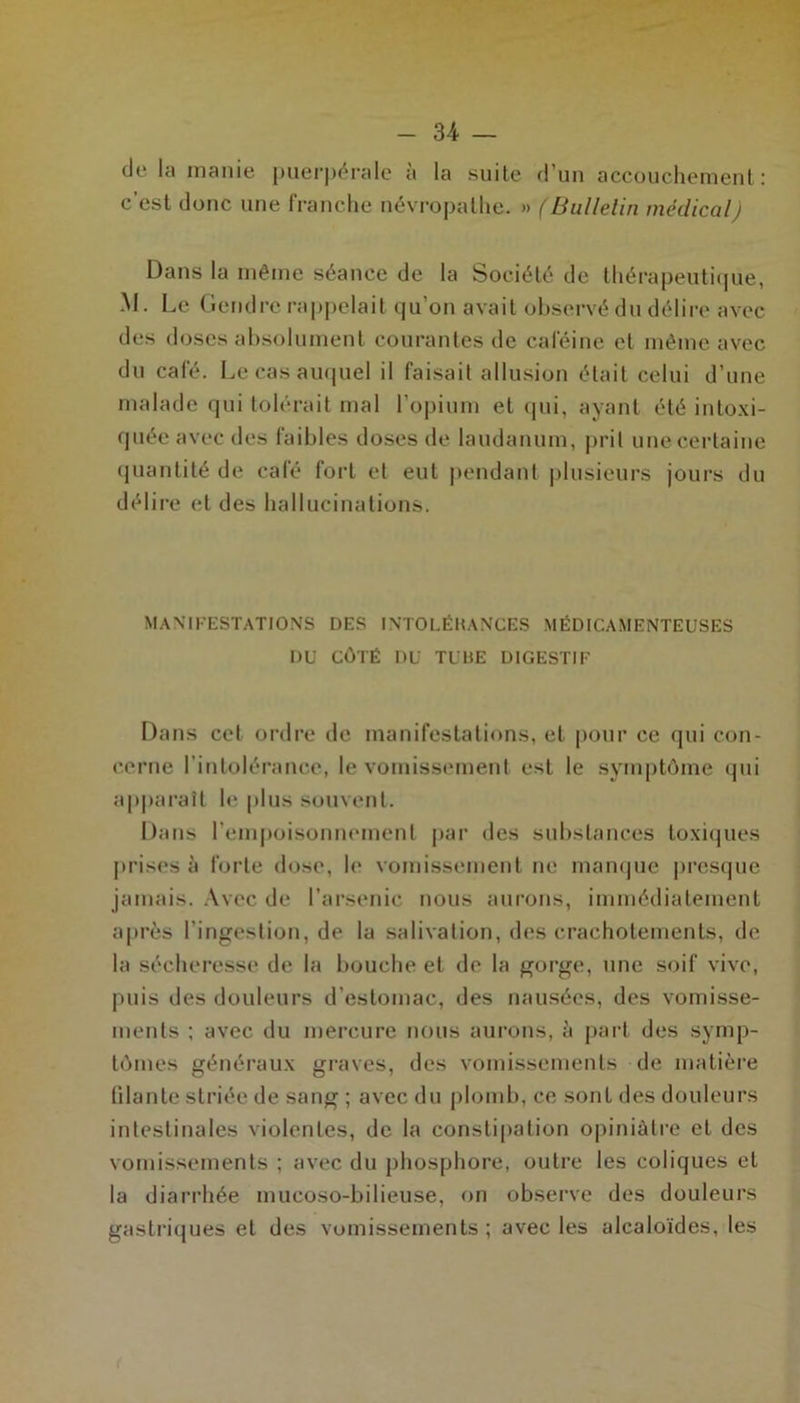 de la inanie puerpérale à la suite d’un accouchement: c’est donc une franche névropathe. » (Bulletin médicalj Dans la même séance de la Société de thérapeutique, M. Le Gendre rappelait qu’on avait observé du délire avec des doses absolument courantes de caféine et même avec du café. Le cas auquel il faisait allusion était celui d’une malade qui tolérait mal l’opium et qui, ayant été intoxi- quée avec des faibles doses de laudanum, prit une certaine quantité de café fort et eut pendant plusieurs jours du délire et des hallucinations. MANIFESTATIONS DES INTOLÉHANCES MÉDICAMENTEUSES DU CÔTÉ DU TUBE DIGESTIF Dans cet ordre de manifestations, et pour ce qui con- cerne l’intolérance, le vomissement est le symptôme qui apparaît le plus souvent. Dans l’empoisonnement par des substances toxiques prises à forte dose, le vomissement ne manque presque jamais. Avec de l’arsenic nous aurons, immédiatement après l’ingestion, de la salivation, des crachotements, de la sécheresse de la bouche et de la gorge, une soif vive, puis des douleurs d’estomac, des nausées, des vomisse- ments ; avec du mercure nous aurons, à part des symp- tômes généraux graves, des vomissements de matière filante striée de sang ; avec du plomb, ce sont des douleurs intestinales violentes, de la constipation opiniâtre et des vomissements ; avec du phosphore, outre les coliques et la diarrhée mucoso-bilieuse, on observe des douleurs gastriques et des vomissements ; avec les alcaloïdes, les