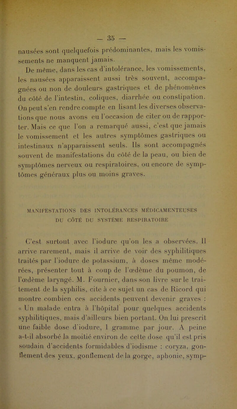nausées sont quelquefois prédominantes, mais les vomis- sements ne manquent jamais. De même, dans les cas d’intolérance, les vomissements, les nausées apparaissent aussi très souvent, accompa- gnées ou non de douleurs gastriques et de phénomènes du côté de l’intestin, coliques, diarrhée ou constipation. On peut s’en rendre compte en lisant les diverses observa- tions que nous avons eu l’occasion de citer ou de rappor- ter. Mais ce que l’on a remarqué aussi, c’est que jamais le vomissement et les autres symptômes gastriques ou intestinaux n’apparaissent seuls. Ils sont accompagnés souvent de manifestations du côté de la peau, ou bien de symptômes nerveux ou respiratoires, ou encore de symp- tômes généraux plus ou moins graves. MANIFESTATIONS DES INTOLÉRANCES MÉDICAMENTEUSES DU CÔTÉ DU SYSTÈME RESPIRATOIRE C’est surtout avec l’iodure qu’on les a observées. 11 arrive rarement, mais il arrive de voir des syphilitiques traités par l’iodure de potassium, à doses même modé- rées, présenter tout à coup de l’œdème du poumon, de l’œdème laryngé. M. Fournier, dans son livre sur le trai- tement de la syphilis, cite à ce sujet un cas de Ricord qui montre combien ces accidents peuvent devenir graves : « Un malade entra à l’hôpital pour quelques accidents syphilitiques, mais d’ailleurs bien portant. On lui prescrit une faible dose d'iodure, 1 gramme par jour. A peine a-t-il absorbé la moitié environ de cette dose qu’il est pris soudain d’accidents formidables d’iodisme : coryza, gon- flement des yeux, gonflement de la gorge, aphonie, symp-