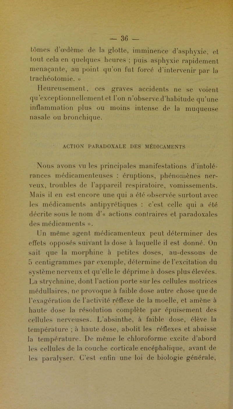 tomes d’œdème de la glotte, imminence d’asphyxie, et tout cela en quelques heures ; puis asphyxie rapidement menaçante, au point qu’on fut forcé d’intervenir par la trachéotomie. » Heureusement, ces graves accidents ne se voient qu exceptionnellement et l’on n’observe d’habitude qu’une inflammation plus ou moins intense de la muqueuse nasale ou bronchique. ACTION PARADOXALE DES MÉDICAMENTS Nous avons vu les principales manifestations d’intolé- rances médicamenteuses : éruptions, phénomènes ner- veux, troubles de l’appareil respiratoire, vomissements. .Mais il en est encore une qui a été observée surtout avec les médicaments antipyrétiques : c’est celle qui a été décrite sous le nom d’« actions contraires et paradoxales des médicaments ». Un môme agent médicamenteux peut déterminer des effets opposés suivant la dose à laquelle il est donné. On sait que la morphine h petites doses, au-dessous de 5 centigrammes par exemple, détermine de l’excitation du système nerveux et qu elle le déprime è doses plus élevées. La strychnine, dont l’action porte sur les cellules motrices médullaires, ne provoque à faible dose autre chose que de l’exagération de l’activité réflexe de la moelle, et amène à haute dose la résolution complète par épuisement des cellules nerveuses. L’absinthe, à faible dose, élève la température ; à haute dose, abolit les réflexes et abaisse la température. De même le chloroforme excite d’abord les cellules de la couche corticale encéphalique, avant de les paralyser. C’est enfin une loi de biologie générale,