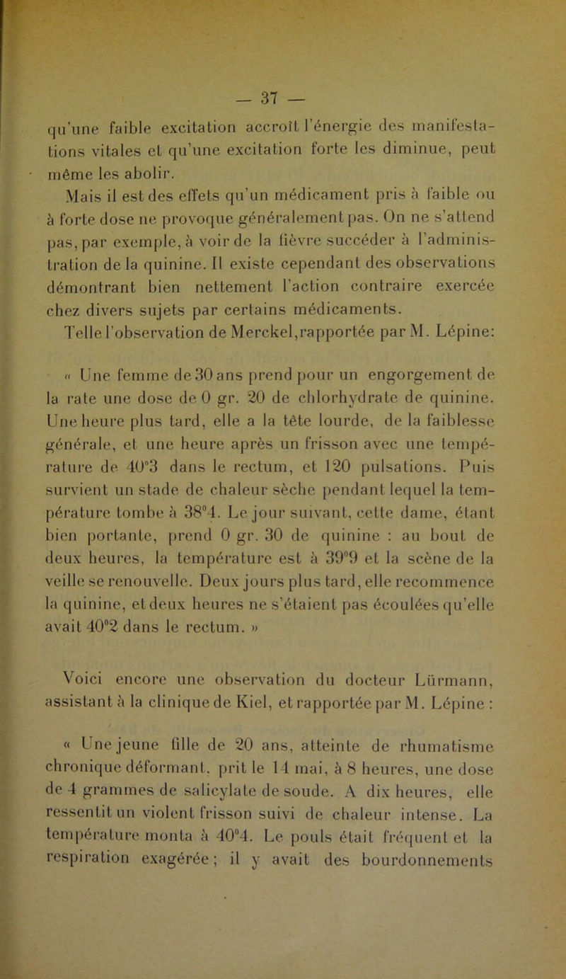 qu’une faible excitation accroît l’énergie des manifesta- tions vitales et qu’une excitation forte les diminue, peut même les abolir. Mais il est des effets qu’un médicament pris à faible ou à forte dose ne provoque généralement pas. On ne s’attend pas, par exemple, à voir de la fièvre succéder à l’adminis- tration delà quinine. Il existe cependant des observations démontrant bien nettement l’action contraire exercée chez divers sujets par certains médicaments. Telle l’observation de Merckel,rapportée parM. Lépine: « Une femme de 30 ans prend pour un engorgement de la rate une dose de 0 gr. 20 de chlorhydrate de quinine. Une heure plus tard, elle a la tète lourde, de la faiblesse générale, et une heure après un frisson avec une tempé- rature de 40°3 dans le rectum, et 120 pulsations. Puis survient un stade de chaleur sèche pendant lequel la tem- pérature tombe è 38°4. Le jour suivant, cette dame, étant bien portante, prend 0 gr. 30 de quinine : au bout de deux heures, la température est à 39°9 et la scène de la veille se renouvelle. Deux jours plus tard, elle recommence la quinine, et deux heures ne s’étaient pas écoulées qu’elle avait 40°2 dans le rectum. » Voici encore une observation du docteur Lürmann, assistant à la clinique de Kiel, et rapportée par M. Lépine: « Une jeune fille de 20 ans, atteinte de rhumatisme chronique déformant, prit le 14 mai, à 8 heures, une dose de 4 grammes de salicylate de soude. A dix heures, elle ressentit un violent frisson suivi de chaleur intense. La température monta à 40°4. Le pouls était fréquent et la respiration exagérée ; il y avait des bourdonnements