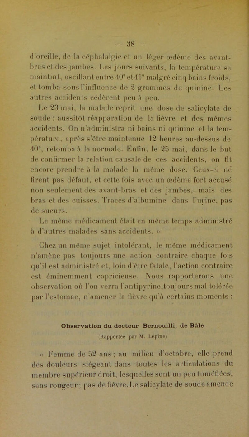 d’oreille, de la céphalalgie et un léger œdème des avant- bras et des jambes. Les jours suivants, la température se maintint, oscillant entre 10°et 11 malgrécin<] bains froids, et tomba sous l’influence de 2 grammes de quinine. Les autres accidents cédèrent peu à peu. Le 23 mai, la malade reprit une dose de salicylate de soude : aussitôt réapparation de la fièvre et des mêmes accidents. On n’administra ni bains ni quinine et la tem- pérature. après s’être maintenue 12 heures au-dessus de 40®, retomba à la normale. Enfin, le 25 mai. dans le but de confirmer la relation causale de ces accidents, on fit encore prendre à la malade la même dose. Ceux-ci né firent pas défaut, et cette fois avec un œdème fort accusé non seulement des avant-bras et des jambes, mais des bras et des cuisses. Traces d’albumine dans l’urine, pas de sueurs. Le même médicament était en même temps administré à d’autres malades sans accidents. » Chez un même sujet intolérant, h* même médicament n’amène pas toujours une action contraire chaque fois qu’il est administré et, loin d’être fatale, l’action contraire est éminemment capricieuse. Nous rapporterons une observation oi'i l’on verra l’antipyrine,toujours mal tolérée par l’estomac, n’amener la fièvre qu’à certains moments : Observation du docteur Bernouilli, de Bâle (Rapportée par M. Lépine) « Femme de 52 ans ; au milieu d’octobre, elle prend des douleurs siégeant dans toutes les articulations du membre supérieur droit, lesquelles sont un peu tuméfiées, sans rougeur; pas de fièvre. Le salicylate de soude amende