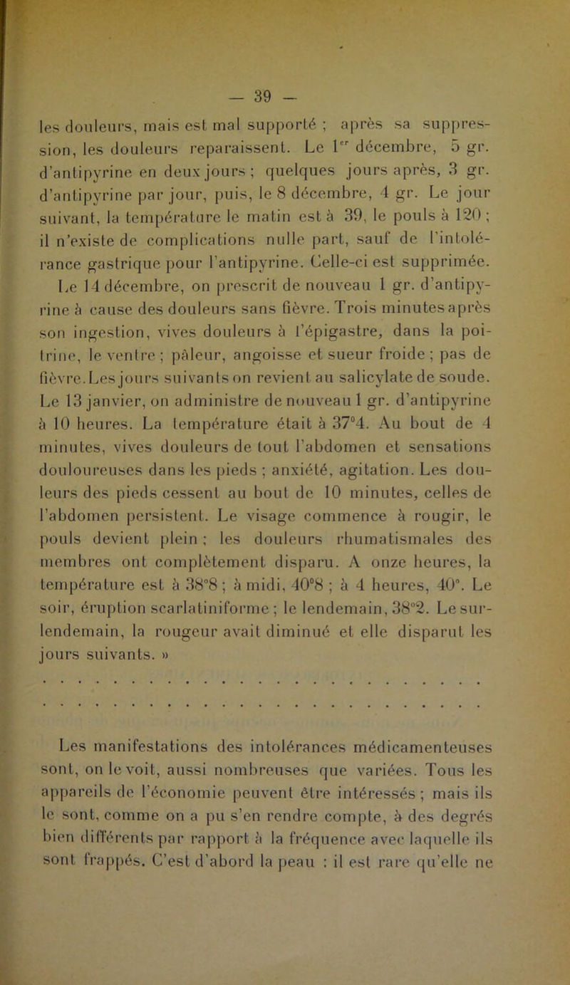 les douleurs, mais est mal supporté ; après sa suppres- sion, les douleurs reparaissent. Le 1 décembre, 5 gr. d’antipyrine en deux jours; quelques jours après, 3 gr. d’antipyrine par jour, puis, le 8 décembre, 4 gr. Le jour suivant, la température le matin est à 39, le pouls à 120 ; il n’existe de complications nulle part, sauf de l’intolé- rance gastrique pour l’antipyrine. Celle-ci est supprimée. Le 14 décembre, on prescrit de nouveau 1 gr. d’antipy- rine à cause des douleurs sans fièvre. Trois minutes après son ingestion, vives douleurs à l’épigastre, dans la poi- trine, le ventre; pâleur, angoisse et sueur froide; pas de fièvre.Les jours suivants on revient au salicylatede soude. Le 13 janvier, on administre de nouveau 1 gr. d’antipyrine à 10 heures. La température était à 37°4. Au bout de 4 minutes, vives douleurs de tout l’abdomen et sensations douloureuses dans les pieds ; anxiété, agitation. Les dou- leurs des pieds cessent au bout de 10 minutes, celles de l’abdomen persistent. Le visage commence à rougir, le pouls devient plein ; les douleurs rhumatismales des membres ont complètement disparu. A onze heures, la température est à 38°8 ; à midi, 40°8 ; à 4 heures, 40°. Le soir, éruption scarlatiniforme ; le lendemain, 38°2. Lesur- lendemain, la rougeur avait diminué et elle disparut les jours suivants. » Les manifestations des intolérances médicamenteuses sont, on le voit, aussi nombreuses que variées. Tous les appareils de l'économie peuvent être intéressés; mais ils le sont, comme on a pu s’en rendre compte, â des degrés bien différents par rapport à la fréquence avec laquelle ils sont frappés. C’est d’abord la peau : il est rare qu’elle ne