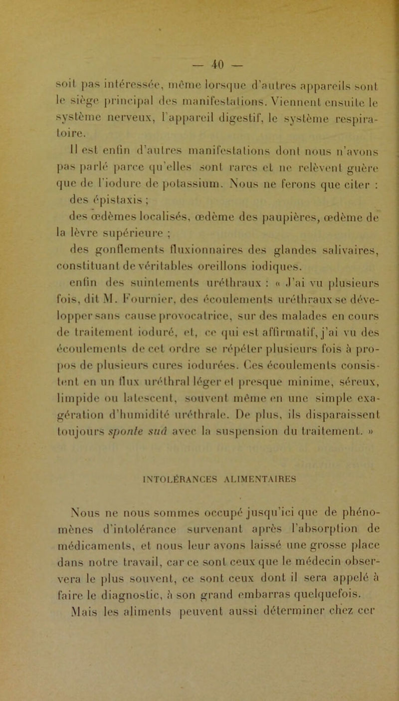 -10 — soit pas intéressée, même lorsque d’autres appareils sont le siège principal des manifestations. Viennent ensuite le système nerveux, l'appareil digestif, le système respira- toire. Il est enfin d’autres manifestations dont nous n’avons pas parlé parce qu’elles sont rares et ne relèvent guère que de liodurc de potassium. Nous ne ferons que citer : des épistaxis ; des œdèmes localisés, œdème des paupières, œdème de la lèvre supérieure ; des gonflements fluxionnaires des glandes salivaires, constituant de véritables oreillons indiques. enfin des suintements uréthraux : « J’ai vu plusieurs fois, dit M. Fournier, des écoulements uréthraux se déve- lopper sans cause provocatrice, sur des malades en cours de traitement ioduré, et, ce qui est affirmatif, j’ai vu des écoulements de cet ordre se répéter plusieurs fois à pro- pos de plusieurs cures indurées, (les écoulements consis- tent en un llux uréthral léger et presque minime, séreux, limpide ou latescent, souvent même en une simple exa- gération d’humidité uréthrale. De plus, ils disparaissent toujours sponle sud avec la suspension du traitement. » INTOLÉRANCES ALIMENTAIRES Nous ne nous sommes occupé jusqu’ici que de phéno- mènes d’intolérance survenant après l’absorption de médicaments, et nous leur avons laissé une grosse place dans notre travail, car ce sont ceux que le médecin obser- vera le plus souvent, ce sont ceux dont il sera appelé è faire le diagnostic, à son grand embarras quelquefois. Mais les aliments peuvent aussi déterminer chez cer