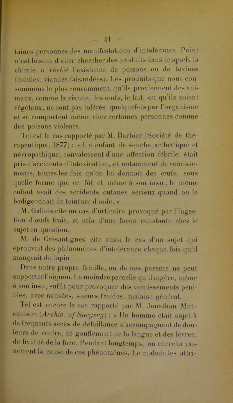 laines personnes clos manifestations d’intolérance. Point n'est besoin d’aller chercher des produits dans lesquels la chimie a révélé l’existence de poisons ou de toxines (moules, viandes faisandées). Les produits que nous con- sommons le plus couramment, qu’ils proviennent des ani- maux, comme la viande, les œufs, le lait, ou qu ils soient végétaux, ne sont pas tolérés quelquefois par l’organisme et se comportent môme chez certaines personnes comme des poisons violents. Tel est le cas rapporté par M. Barbier (Société de thé- rapeutique, 1877) : «Un enfant de souche arthritique et névropathique, convalescent d’une affection fébrile, était pris d’accidents d’intoxication, et notamment de vomisse- ments, toutes les fois qu’on lui donnait des œufs, sous quelle forme que ce fût et même h son insu ; le même enfant avait des accidents cutanés sérieux quand on le badigeonnait de teinture d’iode. » M. Gallois cite un cas d’urticaire provoqué par l’inges- tion d’œufs frais, et cela d’une façon constante chez le sujet en question. M. de Crésantignes cite aussi le cas d’un sujet qui éprouvait des phénomènes d’intolérance chaque fois qu’il mangeait du lapin. Dans notre propre famille, un de nos parents ne peut supporter l’oignon. La moindre parcelle qu’il ingère, même à son insu, suffit pour provoquer des vomissements péni- bles, avec nausées, sueurs froides, malaise général. Tel est encore le cas rapporté par M. Jonathan Mut- chinson (Archiv. of Surg erg) : « Un homme était sujet ;» de fréquents accès de défaillance s’accompagnant de dou- leurs de ventre, de gonflement de la langue et des lèvres, de lividité de la lace. Pendant longtemps, on chercha vai- nement la cause de ces phénomènes. Le malade les attri-