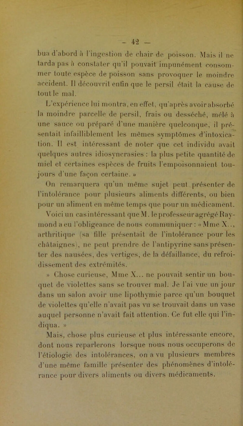 4 2 bua d’abord à l’ingestion de chair de poisson. Mais il ne tarda pas à constater qu'il pouvait impunément consom- mer toute espèce de poisson sans provoquer le moindre accident. Il découvrit enfin que le persil était la cause de tout le mal. L’expérience lui montra, en effet., qu’après avoir absorbé la moindre parcelle de persil, frais ou desséché, mélé h une sauce ou préparé d’une manière quelconque, il pré- sentait infailliblement les mêmes symptômes d’intoxica- tion. Il est intéressant de noter que cet individu avait quelques autres idiosyncrasies: la plus petite quantité de miel et certaines espèces de fruits l’empoisonnaient tou- jours d'une façon certaine. » On remarquera qu’un même sujet peut présenter de l’intolérance pour plusieurs aliments différents, ou bien pour un aliment en même temps que pour un médicament. Voici un cas intéressant que M. le professeur agrégé Ray- mond a (ni l’obligeance de nous communiquer: «Mme X.., arthritique sa fille présentait de l’intolérance pour les châtaignes), ne peut prendre de l’antipyrine sans présen- ter des nausées, des vertiges, de la défaillance, du refroi- dissement des extrémités. » Chose curieuse, Mme X... ne pouvait sentir un bou- quet de violettes sans se trouver mal. Je l’ai vue un jour dans un salon avoir une lipothymie parce qu’un bouquet de violettes qu’elle n’avait pas vu se trouvait dans un vase auquel personne n’avait fait attention. Ce fut elle qui l’in- diqua. » Mais, chose plus curieuse et plus intéressante encore, dont nous reparlerons lorsque nous nous occuperons de l’étiologie des intolérances, on a vu plusieurs membres d’une même famille présenter des phénomènes d’intolé- rance pour divers aliments ou divers médicaments.