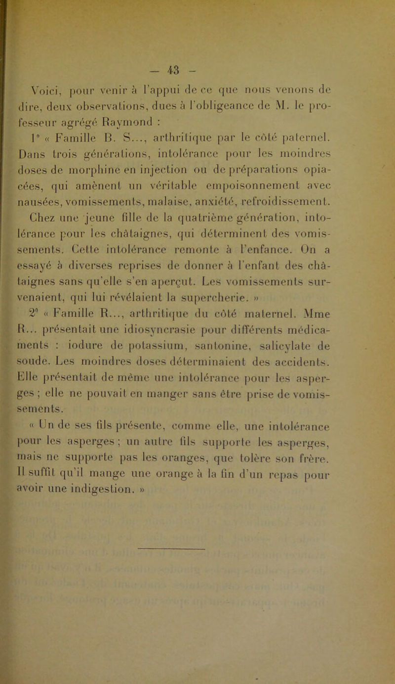 Voici, pour venir à l’appui de ce que nous venons de dire, deux observations, dues à l’obligeance de M. le pro- fesseur agrégé Raymond : 1° « Famille R. S..., arthritique par le côté paternel. Dans trois générations, intolérance pour les moindres doses de morphine en injection ou de préparations opia- cées, qui amènent un véritable empoisonnement avec nausées, vomissements, malaise, anxiété, refroidissement. Chez une jeune fille de la quatrième génération, into- lérance pour les châtaignes, qui déterminent des vomis- sements. Cette intolérance remonte à l'enfance. On a essayé à diverses reprises de donner à l’enfant des châ- taignes sans qu’elle s’en aperçut. Les vomissements sur- venaient, qui lui révélaient la supercherie. » 2 « Famille R..., arthritique du côté maternel. Mme R... présentait une idiosyncrasie pour différents médica- ments : induré de potassium, santonine, salicylate de soude. Les moindres doses déterminaient des accidents. Elle présentait de même une intolérance pour les asper- ges ; elle ne pouvait en manger sans être prise de vomis- sements. « Un de ses fils présente, comme elle, une intolérance pour les asperges ; un autre tils supporte les asperges, mais ne supporte pas les oranges, que tolère son frère. Il suffit qu’il mange une orange à la fin d’un repas pour avoir une indigestion. »
