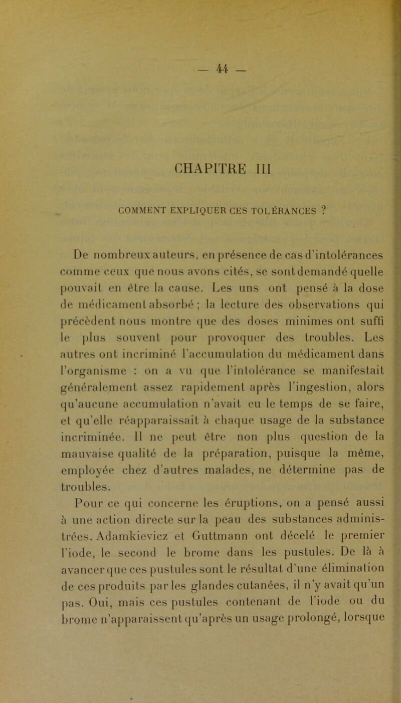 CHAPITRE III COMMENT EXPLIQUER CES TOLÉRANCES ? De nombreux auteurs, en présence de cas d’intolérances comme ceux que nous avons cités, se sont demandé quelle pouvait en être la cause. Les uns ont pensé à la dose de médicament absorbé ; la lecture des observations qui précèdent nous montre que des doses minimes ont suffi le plus souvent pour provoquer des troubles. Les autres ont incriminé l’accumulation du médicament dans l’organisme : on a vu que l'intolérance se manifestait généralement assez rapidement après l’ingestion, alors qu’aucune accumulation n’avait eu le temps de se faire, cl qu’elle réapparaissait à chaque usage de la substance incriminée. Il ne peut être non plus question de la mauvaise qualité de la préparation, puisque la même, employée chez d’autres malades, ne détermine pas de troubles. Pour ce qui concerne les éruptions, on a pensé aussi à une action directe sur la peau des substances adminis- trées. Adamkieviez et Guttmann ont décelé le premier l’iode, le second le brome dans les pustules. De là à avancer que ces pustules sont le résultat d’une élimination de ces produits parles glandes cutanées, il n’y avait qu’un pas. Oui, mais ces pustules contenant de l’iode ou du brome n’apparaissent qu’après un usage prolongé, lorsque
