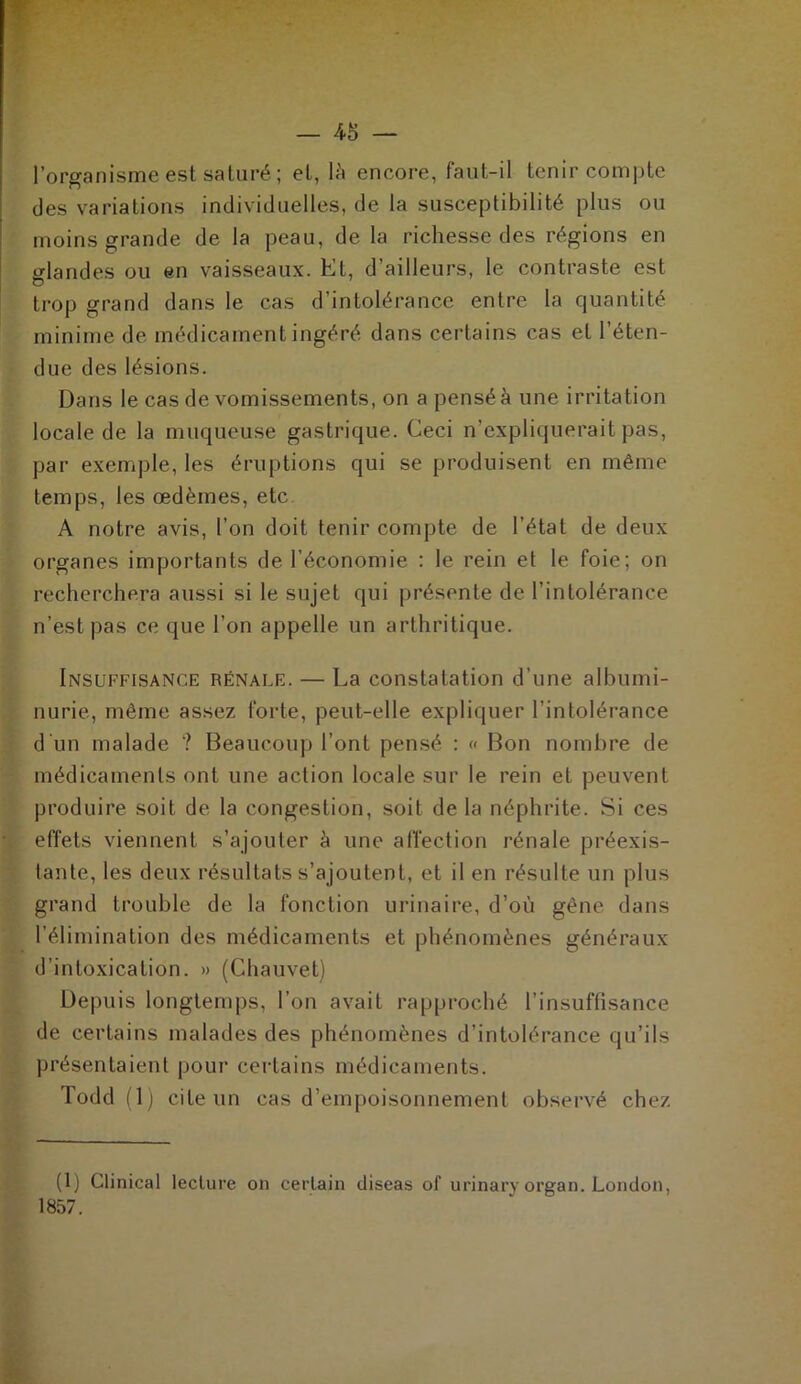 l’organisme est saturé ; et, là encore, faut-il tenir compte des variations individuelles, de la susceptibilité plus ou moins grande de la peau, de la richesse des régions en üflandes ou en vaisseaux. Et, d’ailleurs, le contraste est trop grand dans le cas d’intolérance entre la quantité minime de médicament ingéré dans certains cas et l’éten- due des lésions. Dans le cas de vomissements, on a pensé à une irritation locale de la muqueuse gastrique. Ceci n’expliquerait pas, par exemple, les éruptions qui se produisent en même temps, les œdèmes, etc A notre avis, l’on doit tenir compte de l’état de deux organes importants de l’économie : le rein et le foie; on recherchera aussi si le sujet qui présente de l’intolérance n’est pas ce que l’on appelle un arthritique. Insuffisance rénale. — La constatation d’une albumi- nurie, même assez forte, peut-elle expliquer l’intolérance d'un malade ? Beaucoup l’ont pensé : « Bon nombre de médicaments ont une action locale sur le rein et peuvent produire soit de la congestion, soit de la néphrite. Si ces effets viennent s’ajouter à une affection rénale préexis- tante, les deux résultats s’ajoutent, et il en résulte un plus grand trouble de la fonction urinaire, d’où gêne dans l’élimination des médicaments et phénomènes généraux d’intoxication. » (Chauvet) Depuis longtemps, l’on avait rapproché l’insuffisance de certains malades des phénomènes d’intolérance qu’ils présentaient pour certains médicaments. Todd (1) cite un cas d’empoisonnement observé chez (1) Clinical lecture on certain diseas of urinary organ. London, 1857.