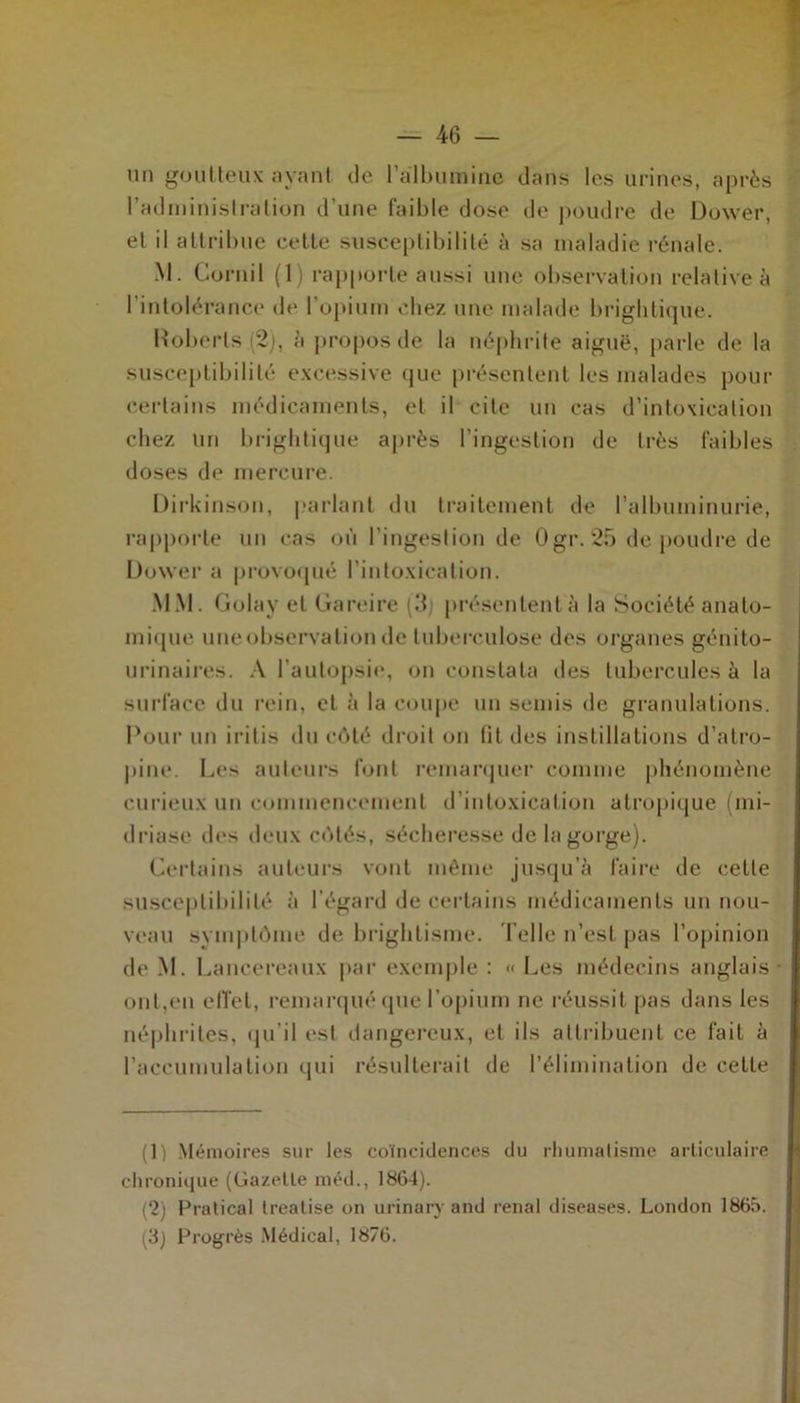 un goutteux ayant de l’albumine dans les urines, après l’administration d’une faible dose de poudre de Dower, et il attribue cette susceptibilité à sa maladie rénale. M. Cornil (1) rapporte aussi une observation relative à l’intolérance de l’opium chez une malade briglitique. Roberts (2jt, à propos de la néphrite aiguë, parle de la susceptibilité excessive que présentent les malades pour certains médicaments, et il cite un cas d’intoxication chez un briglitique après l’ingestion de très faibles doses de mercure. Dirkinson, parlant du traitement de l’albuminurie, rapporte un cas où l’ingestion de Ogr. 25 de poudre de Dower a provoqué l’intoxication. MM. Golay et Gareire (3 présentent à la Société anato- mique uneobservalionde tuberculose des organes génito- urinaires. A l’autopsie, on constata des tubercules à la surface du rein, et à la coupe un semis de granulations. Pour un i ri lis du côté droit on lit des instillations d’atro- pine. Les auteurs font remarquer comme phénomène curieux un commencement d’intoxication atropique (mi- driasc des deux côtés, sécheresse de la gorge). Certains auteurs vont même jusqu’à faire de cette susceptibilité à l’égard de certains médicaments un nou- veau symptôme de brightisme. Telle n’est pas l’opinion de M. Lancereaux par exemple : « Les médecins anglais ont,en effet, remarqué que l’opium ne réussit pas dans les néphrites, qu'il est dangereux, et ils attribuent ce fait à l’accumulation qui résulterait de l’élimination de cette (1) Mémoires sur les coïncidences du rhumatisme articulaire chronique (Gazette méd., 1864). (‘2) Pratical (réalisé on urinary and rénal diseases. London 1865. (3) Progrès Médical, 1876.