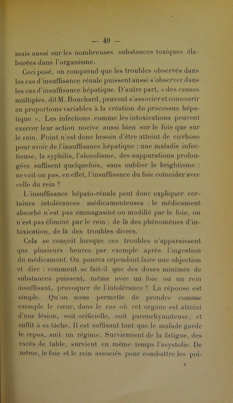 mais aussi sur les nombreuses substances toxiques éla- borées dans l’organisme. Ceci posé, on comprend que les troubles observés dans les cas d’insuffisance rénale puissent aussi s’observer dans les cas d’insuffisance hépatique. D’autre part, « des causes multiples, ditM. Bouchard, peuvent s’associer et concourir en proportions variables à la création du processus hépa- tique ». Les infections comme les intoxications peuvent exercer leur action nocive aussi bien sur le foie que sur le rein. Point n’est donc besoin d’être atteint de cirrhose pour avoir de l’insuffisance hépatique ; une maladie infec- tieuse, la syphilis, l’alcoolisme, des suppurations prolon- Igées suffisent quelquefois, sans oublier le brightisme : nevoit-on pas, en effet, l’insuffisance du foie coïncider avec celle du rein ? L’insuffisance hépato-rénale peut donc expliquer cer- taines intolérances médicamenteuses : le médicament absorbé n’est pas emmagasiné ou modifié par le foie, ou n'est pas éliminé par le rein ; de là des phénomènes d’in- toxication, de là des troubles divers. Cela se conçoit lorsque ces troubles n’apparaissent que plusieurs heures par exemple après l’ingestion du médicament. On pourra cependant faire une objection et dire : comment se fait-il que des doses minimes de substances puissent, même avec un foie ou un rein insuffisant, provoquer de l’intolérance ? La réponse est simple. Qu’on nous permette de prendre comme exemple le cœur, dans le cas où cet organe est atteint d’une lésion, soit orilieielle, soit parenchymateuse, et suffit à sa tâche. Il est suffisant tant que le malade garde le repos, suit un régime. Surviennent de la fatigue, des excès de table, survient en même temps l’asystolie. De même, le foie et le rein associés pour combattre les poi- 4