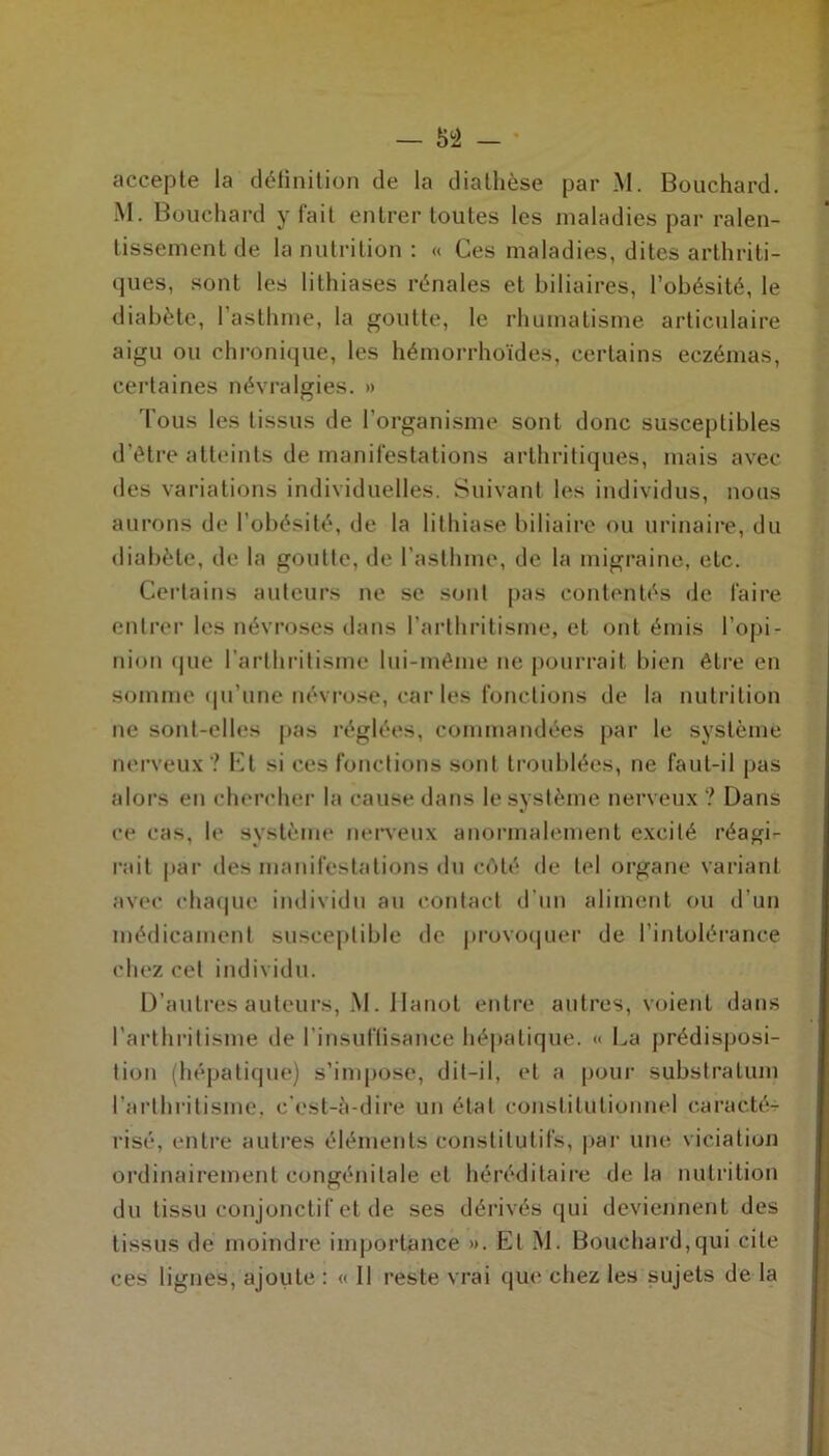M. Bouchard y fait entrer toutes les maladies par ralen- tissement de la nutrition: « Ces maladies, dites arthriti- ques, sont les lithiases rénales et biliaires, l’obésité, le diabète, l'asthme, la goutte, le rhumatisme articulaire aigu ou chronique, les hémorrhoïdes, certains eczémas, certaines névralgies. » Tous les tissus de l’organisme sont donc susceptibles d’être atteints de manifestations arthritiques, mais avec des variations individuelles. Suivant les individus, nous aurons de l’obésité, de la lithiase biliaire ou urinaire, du diabète, de la goutte, de l'asthme, de la migraine, etc. Certains auteurs ne se sont pas contentés de faire entrer les névroses dans l’arthritisme, et ont émis l’opi- nion «pie l’arthritisme lui-même ne pourrait bien être en somme qu’une névrose, car les fonctions de la nutrition ne sont-elles pas réglées, commandées par le système nerveux? Et si ces fonctions sont troublées, ne faut-il pas alors en chercher la cause dans le système nerveux ? Dans ce cas, le système nerveux anormalement excité réagi- rait par des manifestations du côté de tel organe variant avec chaque individu au contact d'un aliment ou d’un médicament susceptible de provoquer de l’intolérance chez cet individu. D’autres auteurs, M. Hanoi entre autres, voient dans l’arthritisme de l’insuffisance hépatique. « La prédisposi- tion (hépatique) s’impose, dit-il, et a pour substratum l’arthritisme, c'est-à-dire un état constitutionnel caracté- risé, entre autres éléments constitutifs, par une viciation ordinairement congénitale et héréditaire de la nutrition du tissu conjonctif et de ses dérivés qui deviennent des tissus de moindre importance ». Et M. Bouchard,qui cite ces lignes, ajoute : « Il reste vrai que chez les sujets de la