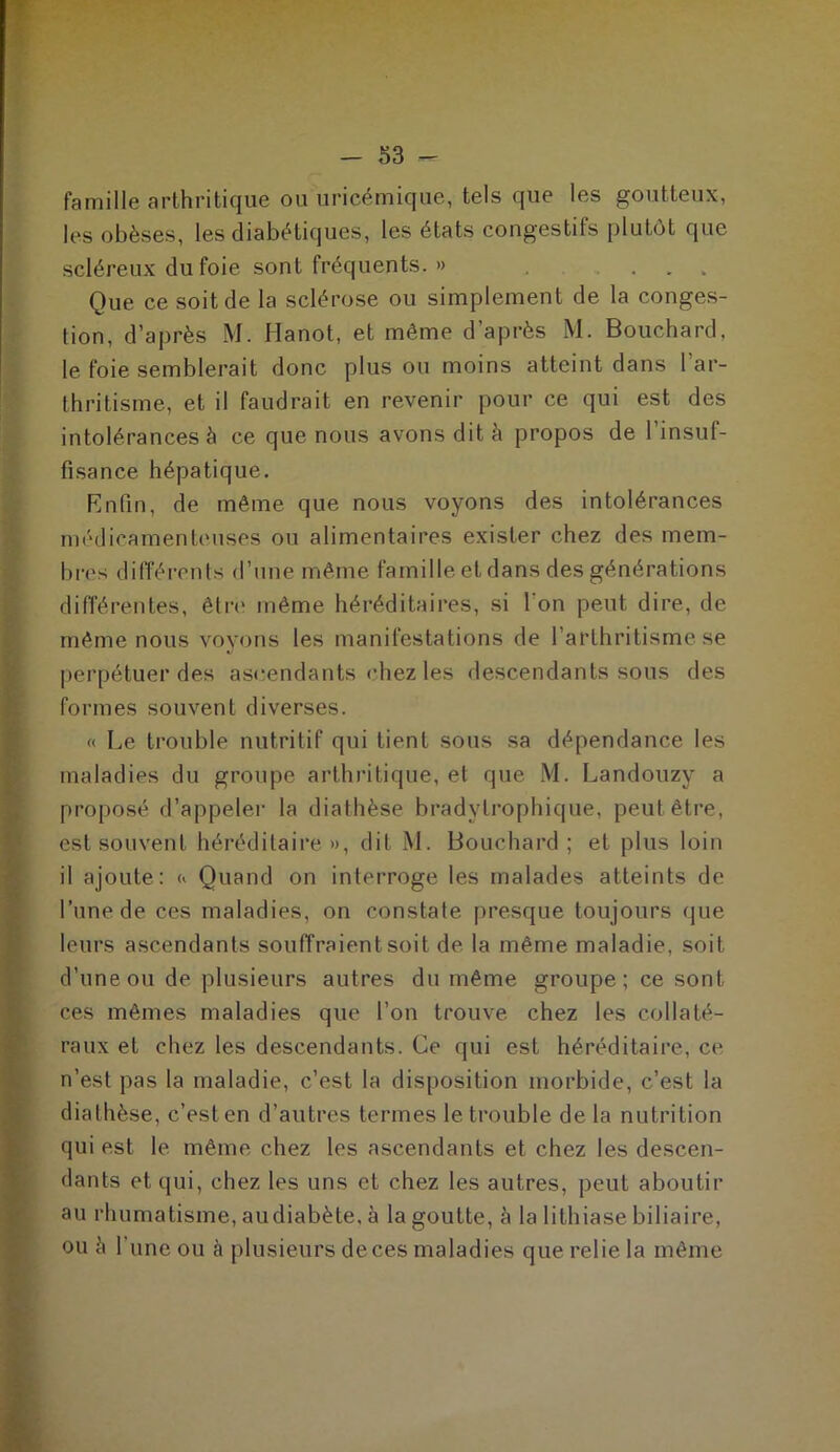 famille arthritique ou uricémique, tels que les goutteux, les obèses, les diabétiques, les états congestifs plutôt que scléreux du foie sont fréquents. » . ... Que ce soit de la sclérose ou simplement de la conges- tion, d’après M. Hanot, et même d’après M. Bouchard, le foie semblerait donc plus ou moins atteint dans 1 ar- thritisme, et il faudrait en revenir pour ce qui est des intolérances à ce que nous avons dit à propos de l’insuf- fisance hépatique. Enfin, de même que nous voyons des intolérances médicamenteuses ou alimentaires exister chez des mem- bres différents d’une même famille et dans des générations différentes, être même héréditaires, si l'on peut dire, de même nous voyons les manifestations de l’arthritisme se perpétuer des ascendants chez les descendants sous des formes souvent diverses. « Le trouble nutritif qui tient sous sa dépendance les maladies du groupe arthritique, et que M. Landouzy a proposé d’appeler la diathèse bradytrophique, peut être, est souvent héréditaire», dit M. Bouchard; et plus loin il ajoute: « Quand on interroge les malades atteints de l’une de ces maladies, on constate presque toujours que leurs ascendants souffraient soit de la même maladie, soit d’une ou de plusieurs autres du même groupe; ce sont ces mêmes maladies que l’on trouve chez les collaté- raux et chez les descendants. Ce qui est héréditaire, ce n’est pas la maladie, c’est la disposition morbide, c’est la diathèse, c’est en d’autres termes le trouble de la nutrition qui est le même chez les ascendants et chez les descen- dants et qui, chez les uns et chez les autres, peut aboutir au rhumatisme, au diabète, à la goutte, à la lithiase biliaire, ou h l'une ou à plusieurs deces maladies que relie la même