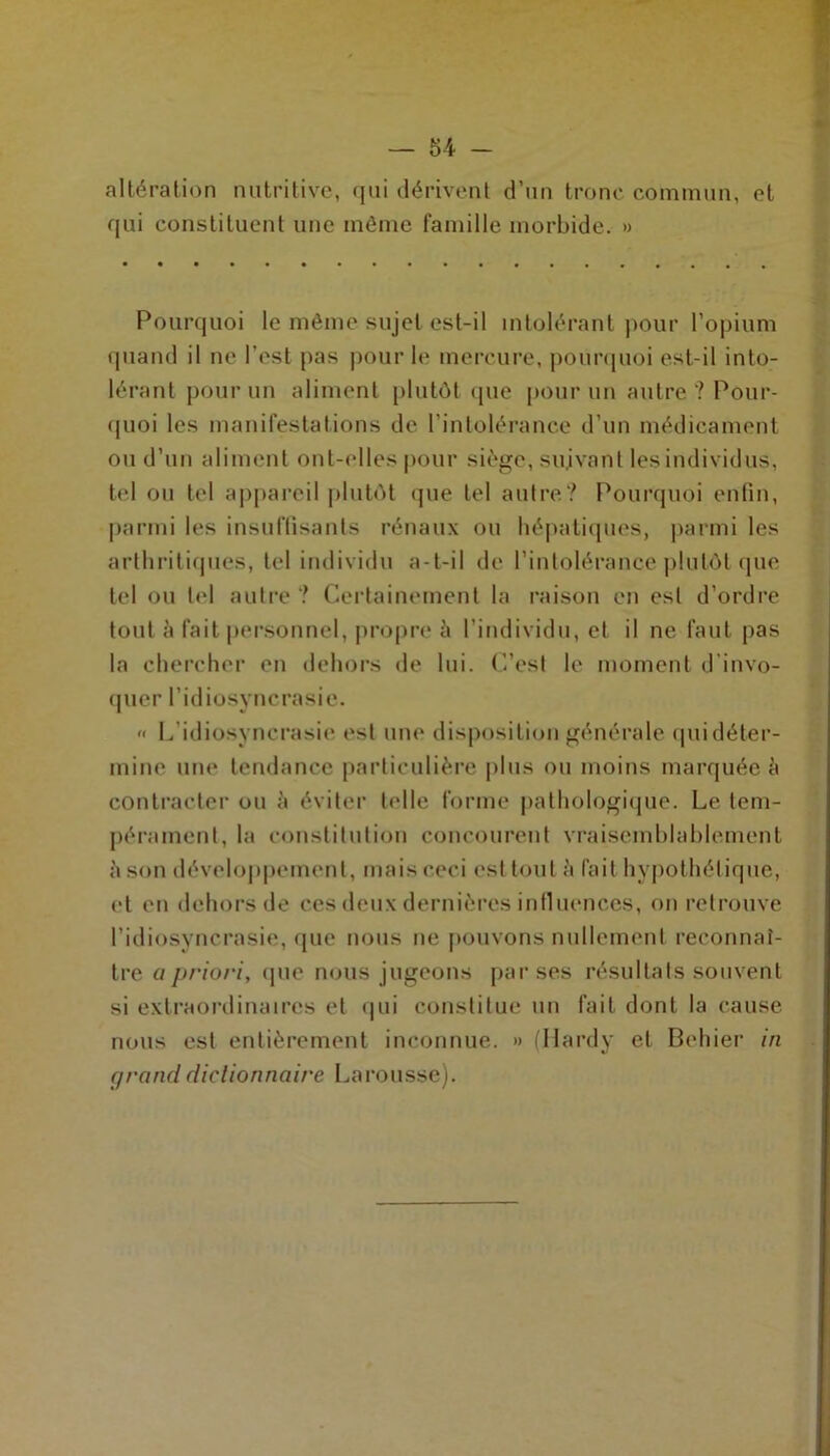 altération nutritive, qui dérivent d’un tronc commun, et qui constituent une même famille morbide. » Pourquoi le même sujet est-il intolérant pour l’opium quand il ne l’est pas pour le mercure, pourquoi est-il into- lérant pour un aliment plutôt que pour un autre? Pour- quoi les manifestations de l’intolérance d’un médicament ou d’un aliment ont-elles pour siège, suivant les individus, tel ou tel appareil plutôt que tel autre? Pourquoi enfin, parmi les insuffisants rénaux ou hépatiques, parmi les arthritiques, tel individu a-t-il de l’intolérance plutôt que tel ou tel autre ? Certainement la raison en est d’ordre tout a fait personnel, propre à l’individu, et il ne faut pas la chercher en dehors de lui. C’est le moment d invo- quer l’idiosyncrasie. « L’idiosyncrasie est une disposition générale qui déter- mine une tendance particulière plus ou moins marquée b contracter ou à éviter toile forme pathologique. Le tem- pérament, la constitution concourent vraisemblablement à son développement, mais ceci est tout à fait hypothétique, et en dehors de ces deux dernières influences, on retrouve l’idiosyncrasie, que nous ne pouvons nullement reconnaî- tre a priori, que nous jugeons par ses résultats souvent si extraordinaires et qui constitue un fait dont la cause nous est entièrement inconnue. » (Hardy et Behier in grand dictionnaire Larousse).