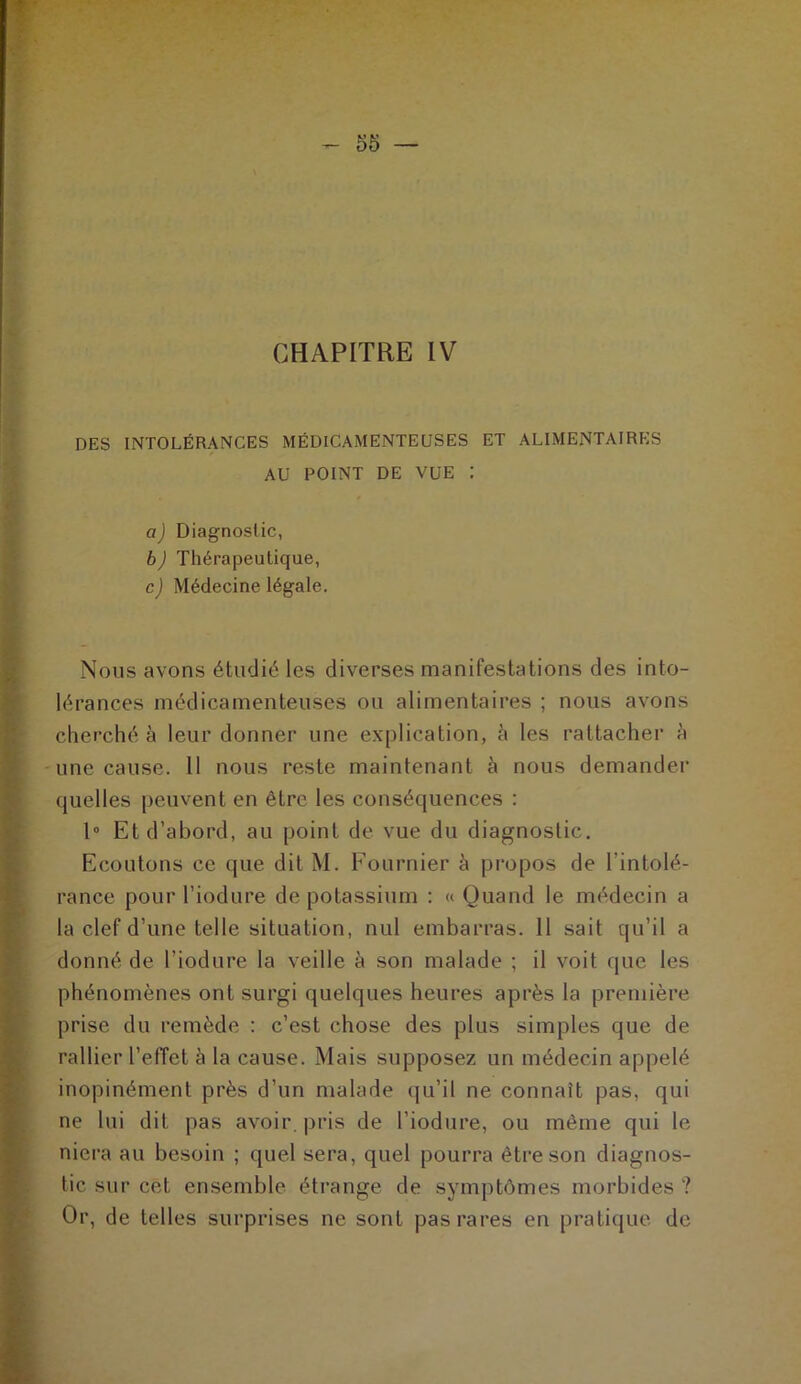 CHAPITRE IV DES INTOLÉRANCES MÉDICAMENTEUSES ET ALIMENTAIRES AU POINT DE VUE : a) Diagnostic, b) Thérapeutique, c) Médecine légale. Nous avons étudié les diverses manifestations des into- lérances médicamenteuses ou alimentaires ; nous avons cherché à leur donner une explication, à les rattacher à une cause. 11 nous reste maintenant à nous demander quelles peuvent en être les conséquences : 1° Et d’abord, au point de vue du diagnostic. Ecoutons ce que dit M. Fournier à propos de l’intolé- rance pour l’iodure de potassium : « Quand le médecin a la clef d’une telle situation, nul embarras. 11 sait qu’il a donné de l’iodure la veille à son malade ; il voit que les phénomènes ont surgi quelques heures après la première prise du remède : c’est chose des plus simples que de rallier l’effet à la cause. Mais supposez un médecin appelé inopinément près d’un malade qu’il ne connaît pas, qui ne lui dit pas avoir, pris de l’iodure, ou même qui le niera au besoin ; quel sera, quel pourra être son diagnos- tic sur cet ensemble étrange de symptômes morbides ? Or, de telles surprises ne sont pas rares en pratique de