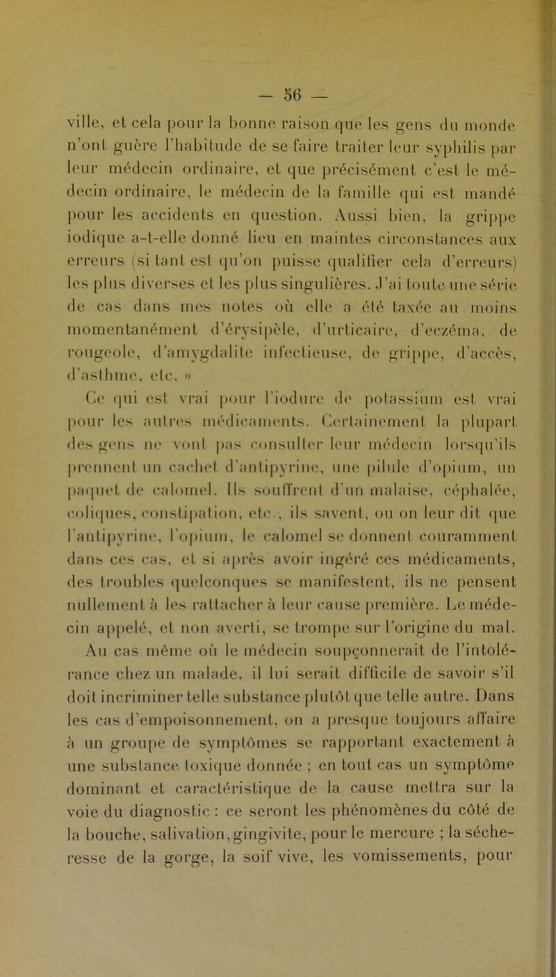 ville, et cela pour la bonne raison que les gens du monde n’ont guère l’habitude de se faire traiter leur syphilis par leur médecin ordinaire, et que précisément c’est le mé- decin ordinaire, le médecin de la famille qui est mandé pour les accidents en question. Aussi bien, la grippe iodique a-t-elle donné lieu en maintes circonstances aux erreurs (si tant est qu’on puisse qualitier cela d’erreurs) les plus diverses et les plus singulières. J’ai toute une série de cas dans mes notes où elle a été taxée au moins momentanément d’érysipèle, d’urticaire, d’eczéma, de rougeole, d’amygdalite infectieuse, de grippe, d’accès, d’asthme, etc. » Ce <|ui est vrai pour l’iodure de potassium est vrai pour les autres médicaments. Certainement la plupart des gens ne vont pas consulter leur médecin lorsqu’ils prennent un cachet d’antipyrine, une pilule d’opium, un paquet de calomel. Il> souffrent d'un malaise, céphalée, coliques, constipation, etc., ils savent, ou on leur dit que l’antipyrine, l'opium, le calomel se donnent couramment dans ces cas, et si après avoir ingéré ces médicaments, des troubles quelconques se manifestent, ils ne pensent nullement à les rattachera leur cause première. Le méde- cin appelé, et non averti, se trompe sur l’origine du mal. Au cas même où le médecin soupçonnerait de l’intolé- rance chez un malade, il lui serait difficile de savoir s’il doit incriminer telle substance plutôt que telle autre. Dans les cas d’empoisonnement, on a presque toujours affaire à un groupe de symptômes se rapportant exactement à une substance toxique donnée ; en tout cas un symptôme dominant et caractéristique de la cause mettra sur la voie du diagnostic: ce seront les phénomènes du côté de la bouche, salivation,gingivite, pour le mercure ; la séche- resse de la gorge, la soif vive, les vomissements, pour