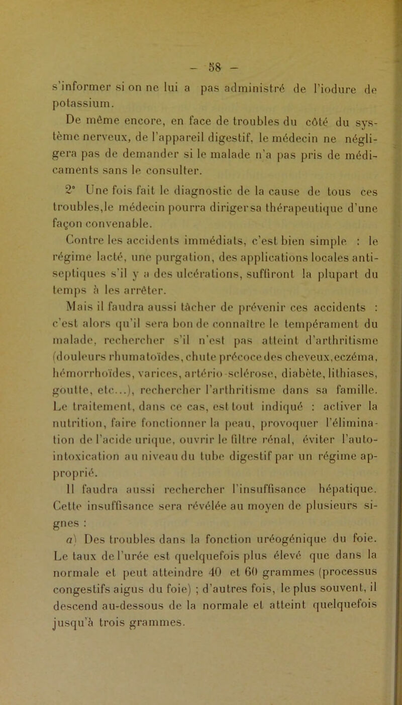 -58- s’informer si on ne lui a pas administré de l’iodure de potassium. De môme encore, en face de troubles du côté du sys- tème nerveux, de l’appareil digestif, le médecin ne négli- gera pas de demander si le malade n’a pas pris de médi- caments sans le consulter. 2° Une fois fait le diagnostic de la cause de tous ces troubles,le médecin pourra dirigersa thérapeutique d’une façon convenable. Contre les accidents immédiats, c’est bien simple : le régime lacté, une purgation, des applications locales anti- septiques s’il y a des ulcérations, suffiront la plupart du temps è les arrêter. Mais il faudra aussi tâcher de prévenir ces accidents : c’est alors qu’il sera bonde connaître le tempérament du malade, rechercher s’il n’est pas atteint d’arthritisme (douleurs rhumatoïdes, chute précoce des cheveux,eczéma, hémorrhoïdes, varices, artério sclérose, diabète, lithiases, goutte, etc...), rechercher l’arthritisme dans sa famille. Le traitement, dans ce cas, est tout indiqué : activer la nutrition, faire fonctionner la peau, provoquer l’élimina- tion de l’acide urique, ouvrir le filtre rénal, éviter l’auto- intoxication au niveau du tube digestif par un régime ap- proprié. 11 faudra aussi rechercher l'insuffisance hépatique. Cette insuffisance sera révélée au moyen de plusieurs si- gnes : a) Des troubles dans la fonction uréogénique du foie. Le taux de l’urée est quelquefois plus élevé que dans la normale et peut atteindre 40 et 60 grammes (processus congestifs aigus du foie) ; d’autres fois, le plus souvent, il descend au-dessous de la normale et atteint quelquefois jusqu’à trois grammes.