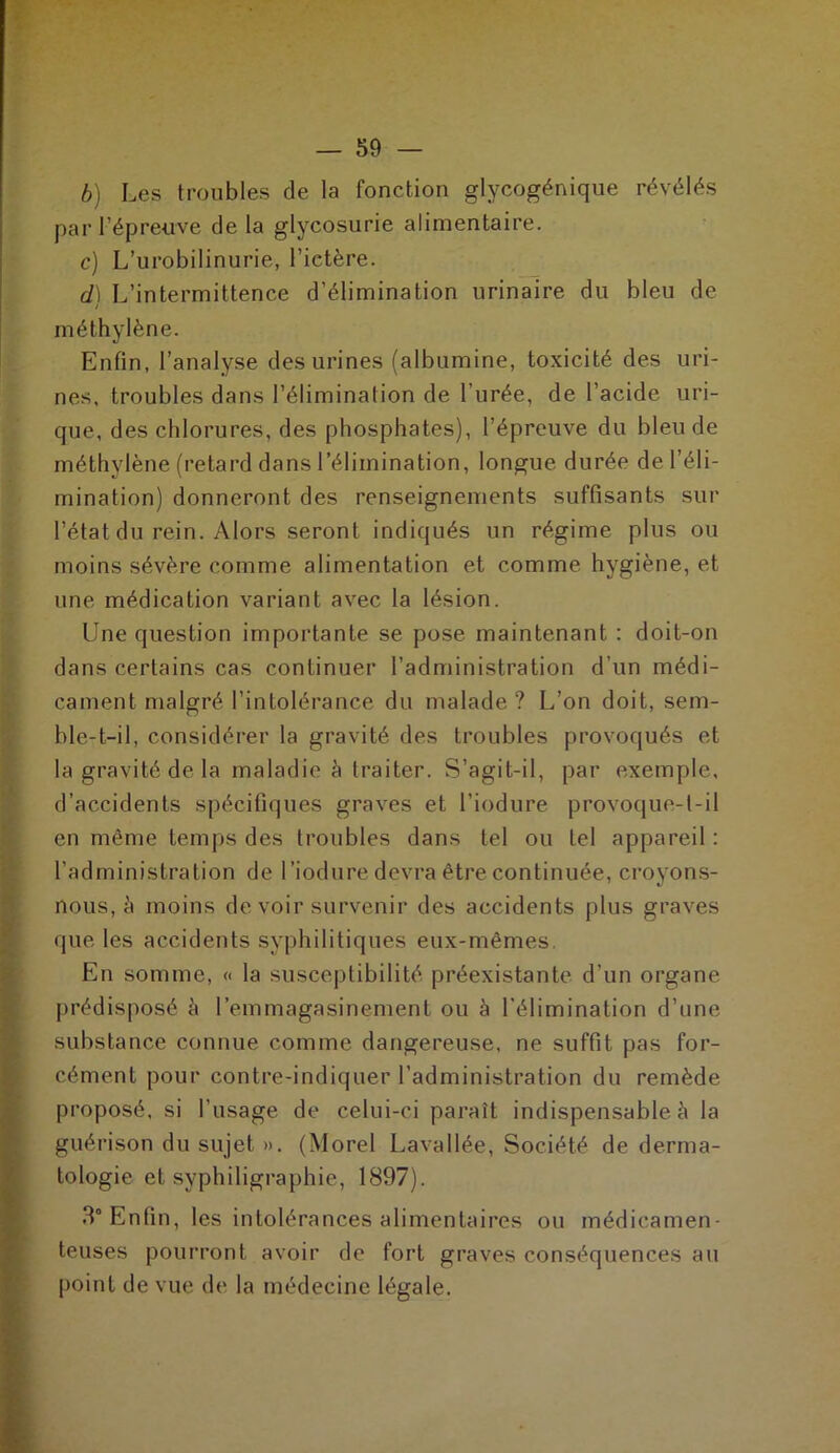 b) Les troubles de la fonction glycogénique révélés par F épreuve de la glycosurie alimentaire. c) L’urobilinurie, l’ictère. d) L’intermittence d’élimination urinaire du bleu de / méthylène. Enfin, l’analyse des urines (albumine, toxicité des uri- nes, troubles dans l’élimination de l’urée, de l’acide uri- que, des chlorures, des phosphates), l’épreuve du bleu de méthylène (retard dans l’élimination, longue durée de l’éli- mination) donneront des renseignements suffisants sur l’état du rein. Alors seront indiqués un régime plus ou moins sévère comme alimentation et comme hygiène, et une médication variant avec la lésion. Une question importante se pose maintenant : doit-on dans certains cas continuer l’administration d’un médi- cament malgré l’intolérance du malade ? L’on doit, sem- ble-t-il, considérer la gravité des troubles provoqués et la gravité de la maladie à traiter. S’agit-il, par exemple, d’accidents spécifiques graves et l’iodure provoque-t-il en même temps des troubles dans tel ou tel appareil : l’administration de l’iodure devra être continuée, croyons- nous, à moins de voir survenir des accidents plus graves que les accidents syphilitiques eux-mêmes. En somme, « la susceptibilité préexistante d’un organe prédisposé è l’emmagasinement ou à l’élimination d’une substance connue comme dangereuse, ne suffit pas for- cément pour contre-indiquer l’administration du remède proposé, si l’usage de celui-ci paraît indispensable à la guérison du sujet ». (Morel Lavallée, Société de derma- tologie et syphiligraphie, 1897). 3° Enfin, les intolérances alimentaires ou médicamen- teuses pourront avoir de fort graves conséquences au point de vue de la médecine légale.
