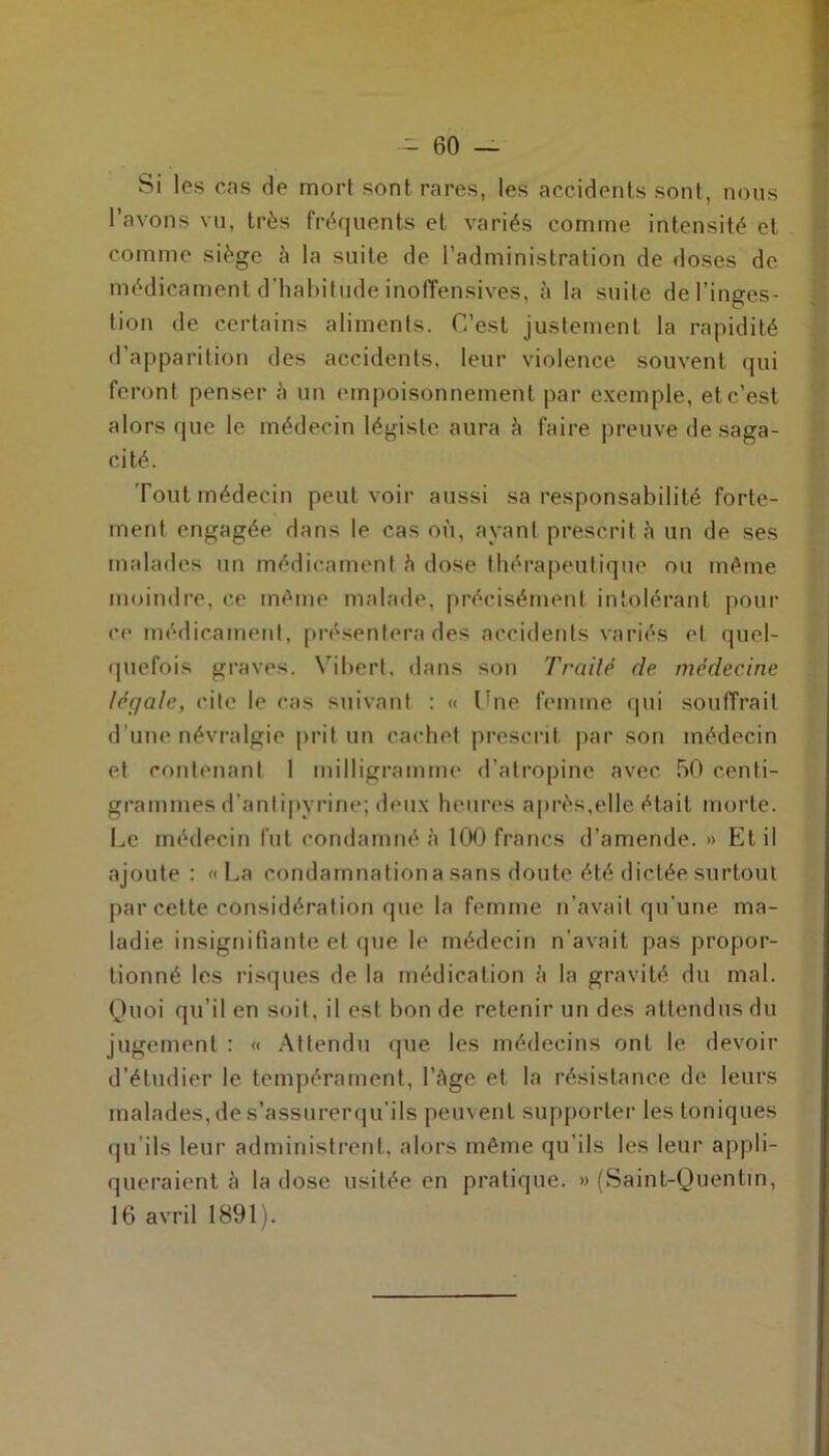 Si les cas rie mort sont rares, les accidents sont, nous l’avons vu, très fréquents et variés comme intensité et comme siège à la suite de l’administration de doses de médicament d’habitude inoffensives, à la suite de l’inges- tion de certains aliments. C’est justement la rapidité d’apparition des accidents, leur violence souvent qui feront penser à un empoisonnement par exemple, et c’est alors que le médecin légiste aura à faire preuve de saga- cité. Tout médecin peut voir aussi sa responsabilité forte- ment engagée dans le cas où, ayant prescrit à un de ses malades un médicament h dose thérapeutique ou même moindre, ce même malade, précisément intolérant pour ce médicament, présentera des accidents variés et quel- quefois graves. Vihert, dans son Traité de médecine léçjale, cite le cas suivant : « Une femme qui souffrait d’une névralgie prit un cachet prescrit par son médecin et contenant 1 milligramme d’atropine avec 50 centi- grammes d’antipyrine; doux heures après,elle était morte. Le médecin fut condamné a 100 francs d’amende. » Et il ajoute : «La condamnationasans doute été dictée surtout par cette considération que la femme n’avait qu’une ma- ladie insignifiante et que le médecin n’avait pas propor- tionné les risques de la médication à la gravité du mal. Quoi qu’il en soit, il est bon de retenir un des attendus du jugement : « Attendu que les médecins ont le devoir d’étudier le tempérament, l’Age et la résistance de leurs malades, de s’assurerqu’ils peuvent supporter les toniques qu’ils leur administrent, alors même qu’ils les leur appli- queraient à la dose usitée en pratique. » (Saint-Quentin, 16 avril 1891).