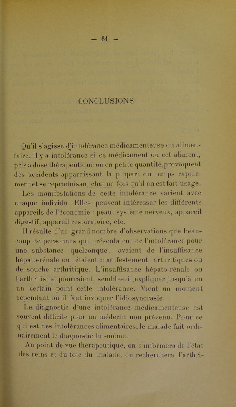 CONCLUSIONS Qu’il s’agisse dhntolérance médicamenteuse ou alimen- taire, il y a intolérance si ce médicament ou cet aliment, pris à dose thérapeutique ou en petite quantité,provoquent des accidents apparaissant la plupart du temps rapide- ment et se reproduisant chaque fois qu’il en est fait usage. Les manifestations de cette intolérance varient avec chaque individu Elles peuvent intéresser les différents appareils de l’économie : peau, système nerveux, appareil digestif, appareil respiratoire, etc. Il résulte d’un grand nombre d’observations que beau- coup de personnes qui présentaient de l’intolérance pour une substance quelconque, avaient de l'insuffisance hépato-rénale ou étaient manifestement arthritiques ou de souche arthritique. L’insuffisance hépato-rénale ou l’arthritisme pourraient, semble-t il,expliquer jusqu’à un un certain point cette intolérance. Vient un moment cependant où il faut invoquer l’idiosyncrasie. Le diagnostic d’une intolérance médicamenteuse est souvent difficile pour un médecin non prévenu. Pour ce qui est des intolérances alimentaires, le malade fait ordi- nairement le diagnostic lui-même. Au point de vue thérapeutique, on s’informera de l’état des reins et du foie du malade, on recherchera l’arthri-