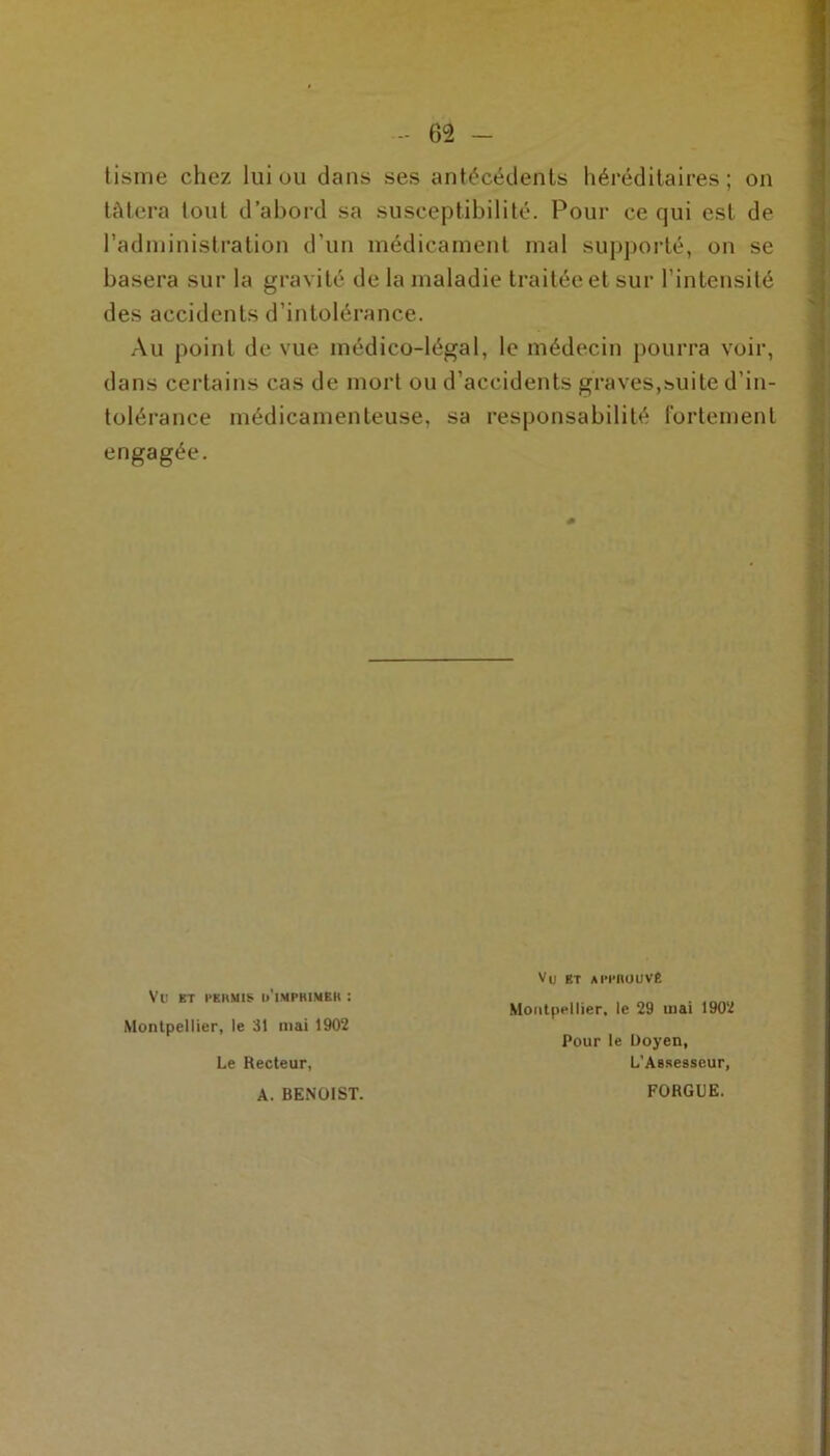 tisme chez lui ou dans ses antécédents héréditaires; on tâtera tout d’abord sa susceptibilité. Pour ce qui est de l’administration d’un médicament mal supporté, on se basera sur la gravité de la maladie traitée et sur l’intensité des accidents d’intolérance. Au point de vue médico-légal, le médecin pourra voir, dans certains cas de mort ou d’accidents graves,suite d’in- tolérance médicamenteuse, sa responsabilité fortement engagée. Vtl ET PEIIM1S (/IMPRIMER : Montpellier, le 31 mai 1902 Le Recteur, A. BENOIST. Vu BT APPROUVÉ Montpellier, le 29 mai 1902 Pour le Doyen, L'Assesseur, FORG11E.