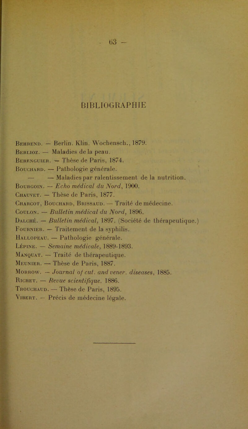 BIBLIOGRAPHIE Behrend. — Berlin. Klin. Wochensch., 1879. Berlioz. — Maladies delà peau. Berenguier. — Thèse de Paris, 1874. Bouchard. — Pathologie générale. — Maladies par ralentissement de la nutrition. Bourgoin. — Echo médical du Nord, 1900. Chauvet. — Thèse de Paris, 1877. Charcot, Bouchard, Brissaud. — Traité de médecine. Coulon. — Bulletin médical du Nord, 1896. Dalché. — Bulletin médical, 1897. (Société de thérapeutique.) Fournier. — Traitement de la syphilis. Hallopeau. — Pathologie générale. Lépine. — Semaine médicale, 1889-1893. Manquât. — Traité de thérapeutique. Meunier. — Thèse de Paris, 1887. Morroav. — Journal of eut. andvener. diseuses, 1885. Richet. — Revue scientifique, 1886. Trouchaud. — Thèse de Paris, 1895. Vibert. — Précis de médecine légale.