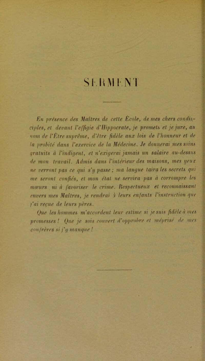 Sl.liM INI En présence des Maîtres de cette École, de mes chers condis- ciples, et devant l'effigie d’Hippocrate, je promets et je jure, au nom de l’Etre suprême, d’être fidèle aux lois de l’honneur et de la probité dans l’exercice de la Médecine. Je donnerai mes soins gratuits à l'indigent, et n’exigerai jamais un salaire au-dessus de mon travail. Admis dans l’intérieur des maisons, mes geuv ne verront pas ce gui s’i/ passe; ma langue taira les secrets gui me seront confiés, et mon état ne servira pas à corrompre les mœurs ni à favoriser le crime. Ilespectueux et reconnaissant envers mes Maîtres, je rendrai à leurs enfants l'instruction gue l’ai reçue de leurs pères. Que les hommes m’accordent leur estime si je suis fidèle à mes promesses ! Que je sois rouvert d’opprobre et méprise île mes confrères si j’g mangue !