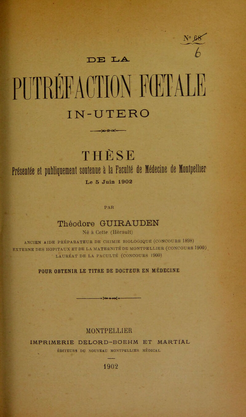 IDE LA. 6 i>üTRÊFACTION IN-UTERO THÈSE PrésentÉe el piMiqiieienl soüIbbiib à la Facullé de Hecine de Montpellier Le 5 Juin 1902 PAR Théodore GUIRAUDEN Né à Cette (Hérault) ANCIEN AIDE PRÉPARATEUR DE CHIMIE BIOLOGIQUE (CONCOURS 1898) EXTERNE DES HOPITAUX ET DE LA MATERNITÉ DE MONTPELLIER (CONCOURS 1900) LAURÉAT DE LA FACULTÉ (CONCOURS I9Ü0) POUR OBTENIR LE TITRE DE DOCTEUR EN MÉDECINE MONTPELLIER IMPRIMERIE DELORD-BOEHM ET MARTIAL ÉDITEURS DO NOUVEAU MONTPELLIER MÉDICAL 1902