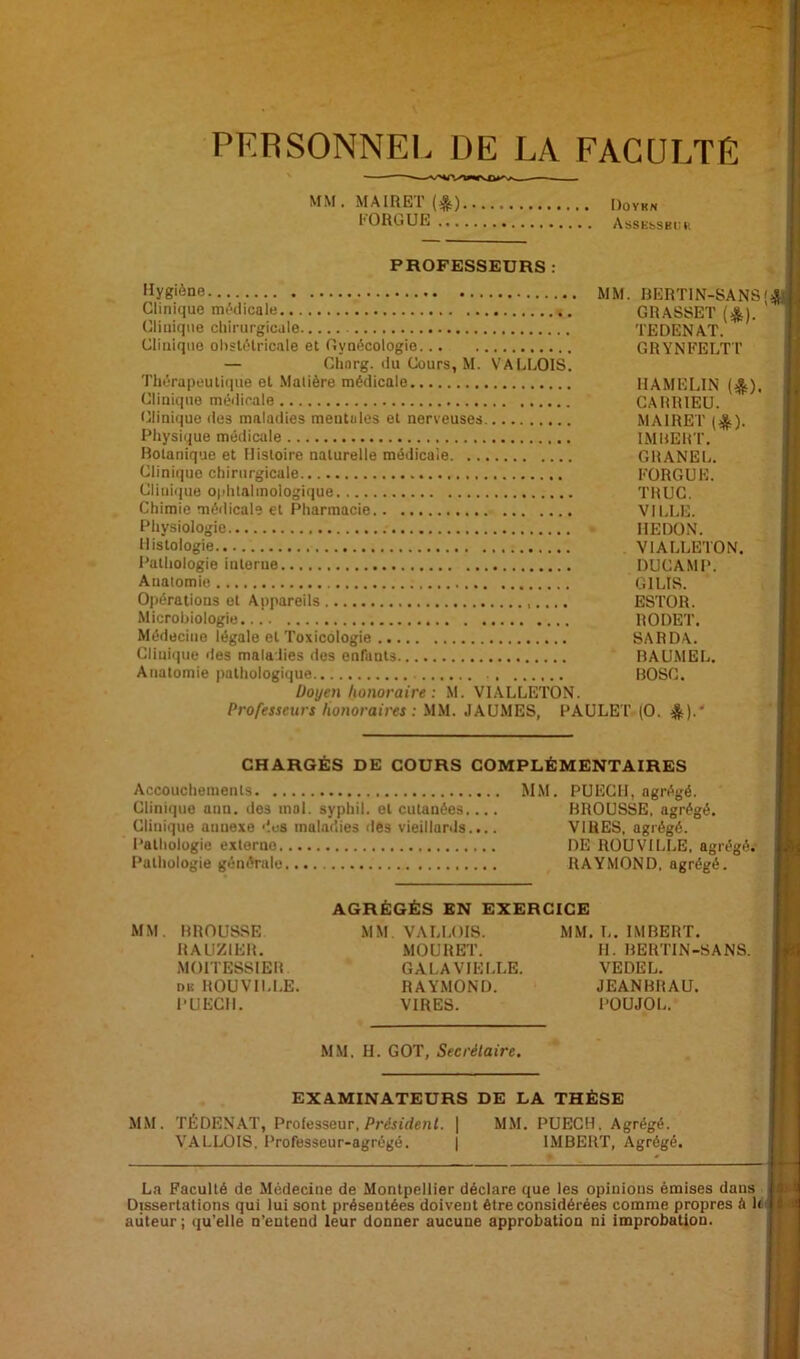 PERSONNEL DE LA FACULTE MM. MAIRET Dovkn l'ORGUE Asse^sb.:.., PROFESSEURS : 'îyg'ène mm. RERTIN-SANS Clinique mMicale GRASSET (*). Cliuiqiie chirurgicale TEDENAT. Clinique ohsUHricale et Gynécologie GRYNEELT’l' — Clinrg. (lu Cours, M. VALLOIS. Thérapeuliciue et .Matière médicale IIAMELIN (jJ). Clinique médicale CARRIEU. (clinique des maladies mentiiles et nerveuses MAIRET ((^). Physique médicale IMUERT. Rotanique et Histoire naturelle médicale GRANEL. Clinique chirurgicale FORGUE. Clini(|ue O|ihlalmologique TRUC. Chimie médicale et Pharmacie VILLE. Physiologie REDON. Histologie VIALLETON. Pathologie interne DUCAMP. Anatomie GILIS. Ojiérations et Appareils ESTOR. Microbiologie RODET. Médecine légale et Toxicologie SARDA. Clinique des maladies des enfants RAU.MEL. Anatomie pathologique BOSC. Doyen honoraire : M. VIALLETON. Professeurs honoraires: MM. JAUMES, PAULET (O. CHARGÉS DE COURS COMPLÉMENTAIRES Accouchements MM. PUECH, agrégé. Clinique ann. des mol. syphil. et cutanées.... BROUSSE, agrégé. Clinique annexe '‘.es maladies des vieillards.... VIRES, agrégé. Pathologie externe DE ROUVILLE, agrégé. Pathologie générale RAYMOND, agrégé. AGRÉGÉS EN EXERCICE MM. BROUSSE MM. VALLOIS. MM. L. IMBERT. RALIZIER. MOURET. IL BERTIN-SANS. MOITESSIER GALA VIELLE. VEDEL. DK ROUVILLE. RAYMOND. JEANBRAU. PUECH. VIRES. POUJOL. MM. II. GOT, Secrétaire. EXAMINATEURS DE LA THÈSE MM. TÉDENAT, Professeur. PrJjtdenL | MM. PUECH. Agrégé. VALLOIS, Professeur-agrégé. | IMBERT, Agrégé. La Faculté de Médecine de Montpellier déclare que les opinions émises dans Dissertations qui lui sont présentées doivent être considérées comme propres à h auteur ; (lu’elle n’entend leur donner aucune approbation ni improbation.