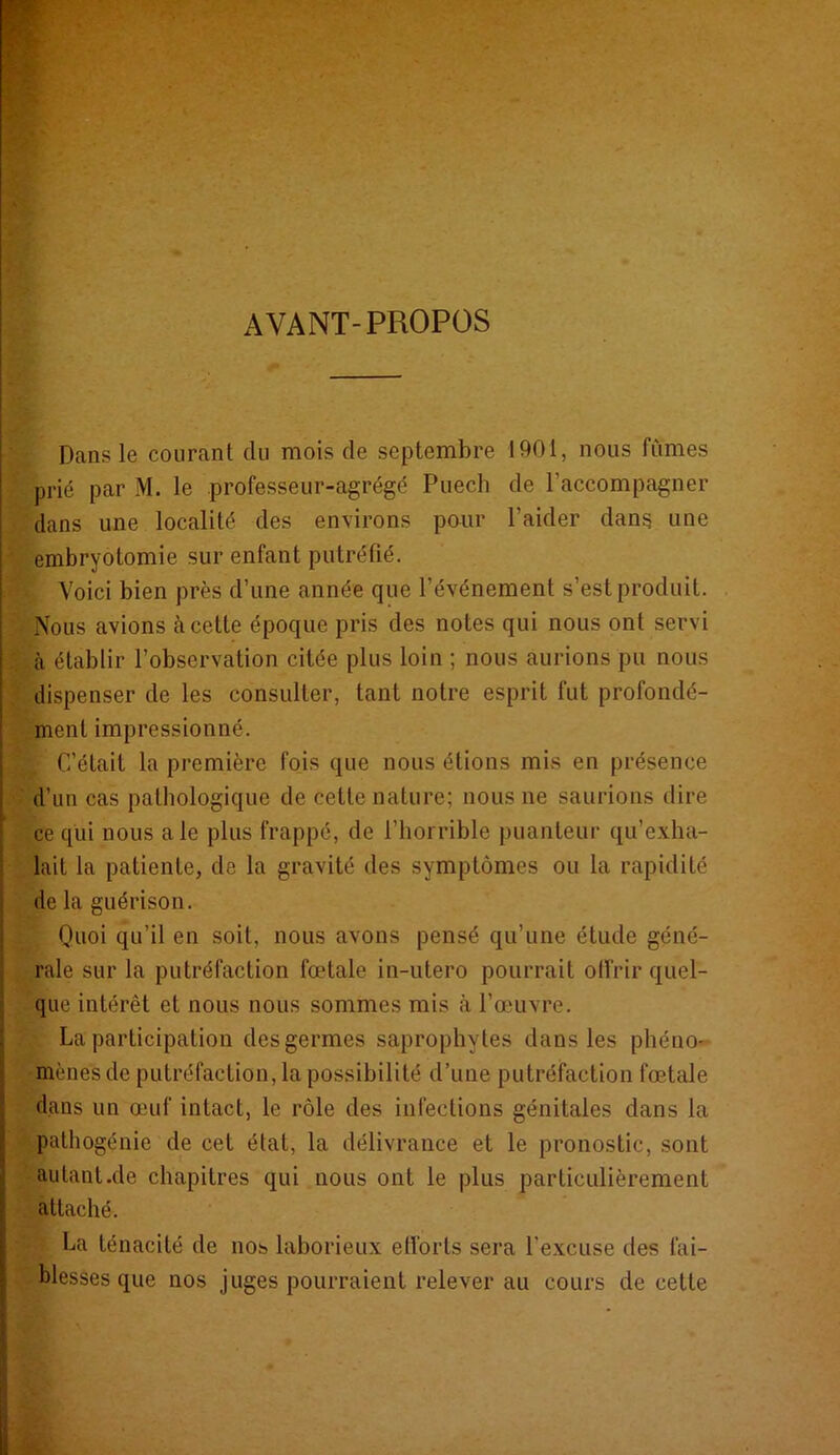 AVANT-PROPOS Dans le courant du mois de septembre 1901, nous fûmes prié par M. le professeur-agrégé Puech de l’accompagner dans une localité des environs paur l’aider dans une ' embryotomie sur enfant putréfié. Voici bien près d’une année que l’événement s’est produit. Nous avions cà cette époque pris des notes qui nous ont servi .■ à établir l’observation citée plus loin ; nous aurions pu nous ; dispenser de les consulter, tant notre esprit fut profondé- ‘ ment impressionné. C’était la première fois que nous étions mis en présence ' d’un cas pathologique de cette nature; nous ne saurions dire ce qui nous ale plus frappé, de l’horrible puanteur qu’exha- lait la patiente, de la gravité des symptômes ou la rapidité de la guérison. Onoi qu’il en soit, nous avons pensé qu’une étude géné- rale sur la putréfaction fœtale in-utero pourrait offrir quel- que intérêt et nous nous sommes mis à l’œuvre, La participation des germes saprophytes dans les phéno- mènes de putréfaction, la possibilité d’une putréfaction fœtale dans un œuf intact, le rôle des infections génitales dans la pathogénie de cet état, la délivrance et le pronostic, sont autant.de chapitres qui nous ont le plus particulièrement ., attaché. : La ténacité de nos laborieux elforts sera l’excuse des fai- blesses que nos juges pourraient relever au cours de cette