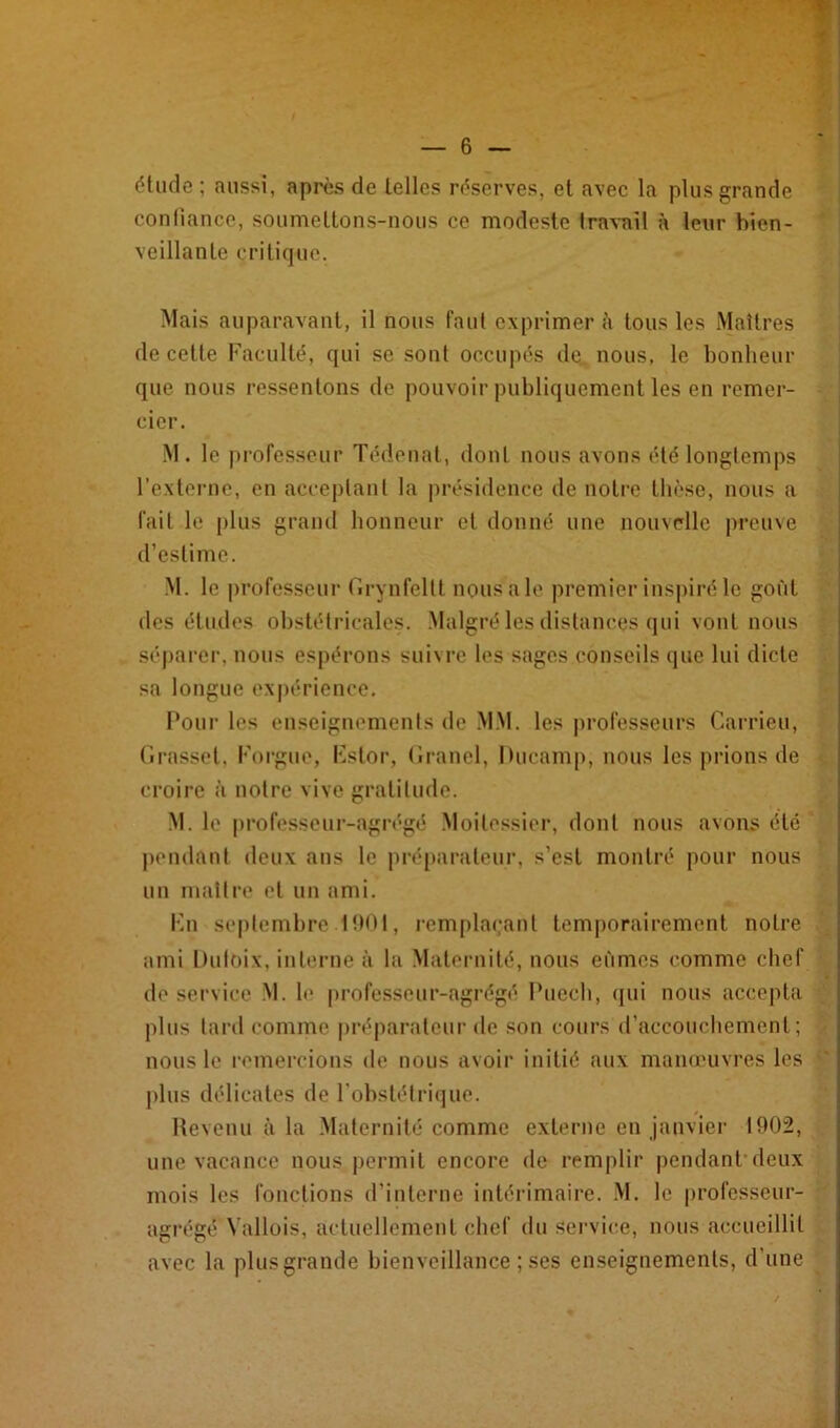 étude ; aussi, après de telles réserves, et avec la plus grande conliancc, soumettons-nous ce modeste Iravail à leur bien- veillante critique. Mais auparavant, il nous faut exprimer à tous les Maîtres de cette Faculté, qui se sont occupés de. nous, le bonheur que nous ressentons de pouvoir publiquement les en remer- cier. M. le professeur Tédenat, dont nous avons été longlemps l’externe, en acceplanl la présidence de notre thèse, nous a fait le plus grand honneur et donné une nouvelle preuve d’estime. M. le professeur Fii-yiifellt nous a le premier inspiré le goût des études obstétricales. Malgré les distances qui vont nous séparer, nous espérons sui\rc les sages conseils que lui dicte sa longue expérience. Pour les enseignements de MM. les professeurs Canneu, firasset, Forgue, Fstor, (li-anel, Hucamp, nous les prions de croire à notre vive gratitude. M. le professeur-agrégé Moitessier, dont nous avons été pendant deux ans le préparateur, s’est montré pour nous un maître et un ami. Fn se|)temhre 1001, rempla(;aut tem|)orairement notre ami Duloix, interne à la Maternité, nous eûmes comme chef de service .M. le professeur-agrégé Puech, (jui nous accepta [)lus lard comme préparateur de son cours d’accouchement; nous le remercions de nous avoir initié aux manœuvres les plus délicates de l'ohstétricjue. Revenu à la Maternité comme externe en janviei- 1902, une vacance nous |)ermit encore de remplir pendant’deux mois les fonctions d’interne intérimaire. .M. le |)rofesseur- agrégé \’allois, actuellement chef du service, nous accueillit avec la plus grande bienveillance ; ses enseignements, d’une