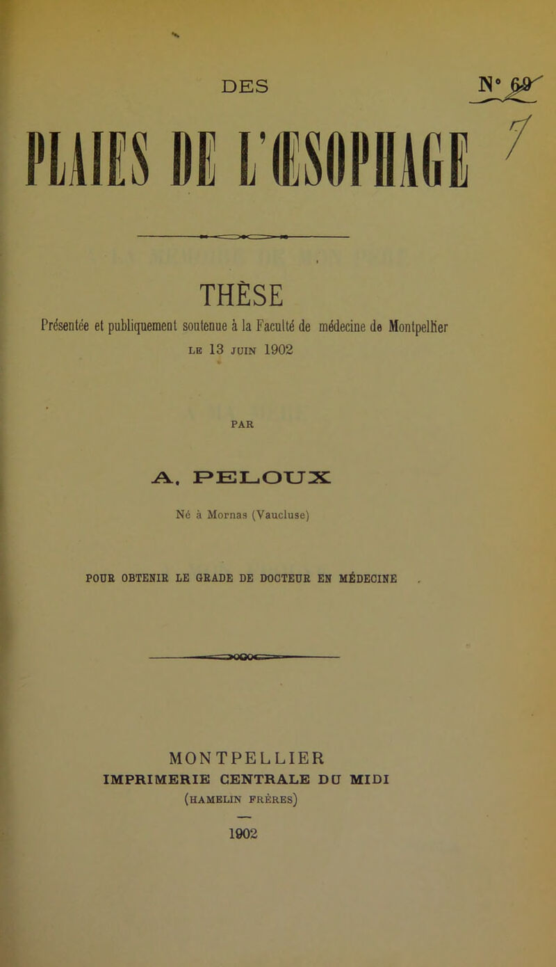 DES N” &r X THÈSE Présentée et publiquement soutenue à la Faculté de médecine de Montpellier le 13 juin 1902 PAR A, PELOUX Né à Mornas (Vaucluse) POUR OBTENIR LE GRADE DE DOCTEUR EN MÉDECINE =naoOoe MONTPELLIER IMPRIMERIE CENTRALE DU MIDI (hamelin frères) 1902