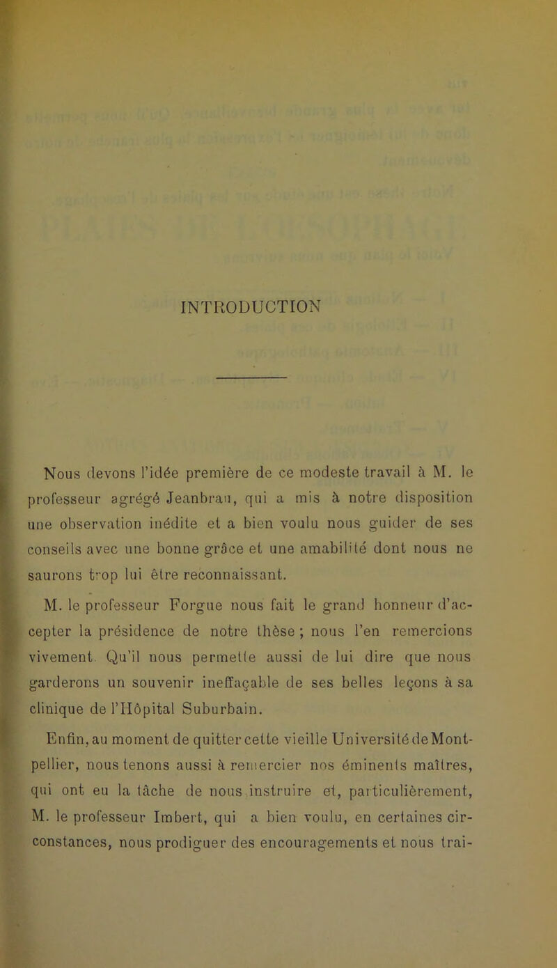 INTRODUCTION Nous devons l’idée première de ce modeste travail à M. le professeur agrégé Jeanbrau, qui a mis à notre disposition une observation inédite et a bien voulu nous guider de ses conseils avec une bonne grâce et une amabilité dont nous ne saurons top lui être reconnaissant. M. le professeur Forgue nous fait le grand honneur d’ac- cepter la présidence de notre thèse ; nous l’en remercions vivement. Qu’il nous permette aussi de lui dire que nous garderons un souvenir ineffaçable de ses belles leçons à sa clinique de l’Hôpital Suburbain. Enfin, au moment de quitter cette vieille Université deMont- pellier, nous tenons aussi à remercier nos éminents maîtres, qui ont eu la tâche de nous instruire et, particulièrement, M. le professeur Imbert, qui a bien voulu, en certaines cir- constances, nous prodiguer des encouragements et nous trai-