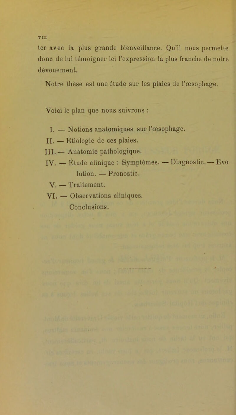 ter avec la plus grande bienveillance. Qu’il nous permette donc de lui témoigner ici l’expression la plus franche de notre dévouement. Notre thèse est une étude sur les plaies de l'oesophage. Voici le plan que nous suivrons : I. — Notions anatomiques sur l’oesophage. II. — Étiologie de ces plaies. III. — Anatomie pathologique. IV. — Étude clinique : Symptômes. — Diagnostic.— Evo lution. — Pronostic. V. — Traitement. VI. — Observations cliniques. Conclusions.